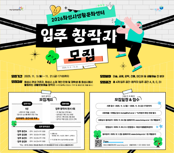 2026 화성시생활문화센터 입주 창작자 모집 모집기간 2025. 11. 3.(월) ~ 11. 21.(금) 17:00까지 모집대상 화성시 관내 거주자, 화성시 소재 개인·단체 및 재학생 등 화성시에서 활동하는 생활문화예술 창작자 (주민등록상 화성시 거주 및 활동자료 제출 필수) 모집분야 미술, 공예, 문학, 전통, 미디어 등 생활예술 전 분야 모집개요 입주기간: 1년 (계약 후 1개월 내 입주, 심사를 통한 연장 가능) 입주혜택: 공간사용 무료 활동내용 입주 창작자 전시 1회 주 3일 이상 근무 필수 입주공간 개인 전시 운영 창작자 기획 프로그램 운영 창작자 역량 강화 선진지 견학 입주 창작공간 A: 34.87㎡(약 10평) B: 38.69㎡(약 11평) C: 59.05㎡(약 17평) D: 64.20㎡(약 19평) 공통시설: 테이블, 의자, 세면장, 이동식 파티션 / 냉난방 개수시설 및 방음시설 없음 모집일정 & 접수 서류 접수: 2025. 11. 3.(월) ~ 11. 21.(금) 1