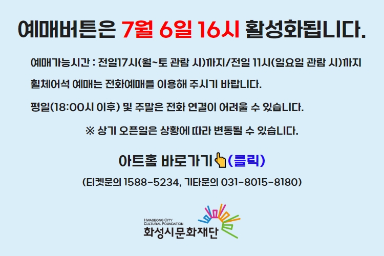 티켓 예매 안내 예매버튼은 7월 6일 16시에 활성화 됩니다. 예매가능시간: 전일 17시(월~토 관람 시)까지 /전일 11시(일요일 관람 시)까지 휠체어석 예매는 전화예매를 이용해주시기 바랍니다. 평일 18시 이후 및 주말은 전화 연결이 어려울 수 있습니다. 통합예약시스템을 통해 예매한 경우, 예매 확인 미취소는 유선상으로만 이용 가능합니다. 티켓문의 1588-5234 상기오픈일은 상황에 따라 변동될 수 있습니다.
