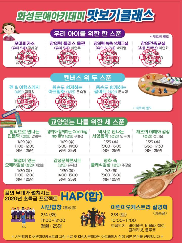 화성문예아카데미 맛보기 클래스/
우리아이를 위한 한스푼(재료비별도)/
꼬마피카소(유아5세) 정혜영 1.29(수) 16:40-17:40 정원12명 (접수마감)/
창의력플러스몰펀(유아5세) 배현주 1.30(목) 16:30-17:30 정원12명(접수마감)/
창의력쑥쑥색채교실(유아6-7세) 박재령 2.4(화) 17:00-18:00 정원12명(접수마감)/
창의건축교실(초등전학년) 이연화 2.3(월) 15:30-16:30) 정원12명 (접수마감)/
캔버스위두스푼(재료비 별도)/
펜&여행스케치(성인) 김종원 1.31(금) 11:00~12:00 정원12명 (접수마감)/
똥손도 쉽게하는 아크릴화(성인) 문숙경 2.3(월) 11:00-12:00 정원12명(접수마감)/
동손도 쉽게하는 팝아트(성인) 문숙경 2.3(월) 13:00-14:00 정원12명(접수마감)/
교양있는 나를 위한 세스푼/
철학으로 만나는 인문학(성인) 강희복 1.29(수) 11:00-12:00 정원25명/
영화와 함께하는 Coloring my life(성인) 구현정 1.29(수) 13:00-14:00 정원25명/
역사로 만나는 서양음악(성인) 민우아 1.29(수) 15:00-16:00 정원25명/
재즈의 이해와 감상(성인) 정다움 1.29(수) 16:30-17:30 정원25명/
해설이 있는 오페라 감상(성인) 이현승 1.30(목) 11:00-12:00 정원25명/
감성문학콘서트(성인) 유지선 1.30(목) 14:00-15:00 정원25명/
영화속 클래식 감상(성이) 주장운 2.3(월) 15:00-16:00 정원25명/
꿈의 무대가 펼쳐지는 2020년 초특급프로젝트 HAP(합)/
시민합창(홍성권) 2.4(화) 11:00-12:00 정원 25명/
어린이오케스트라설명회(이승철) 2.8(토) 10:00-11:00 모집악기:바이올린, 비올라, 첼로, 클라리넷, 플루트/
*시민합창 & 어린이오케스트라 과정 수료후 화성시문화재단 아트홀에서 직접 공연 연주를 진행합니다.
