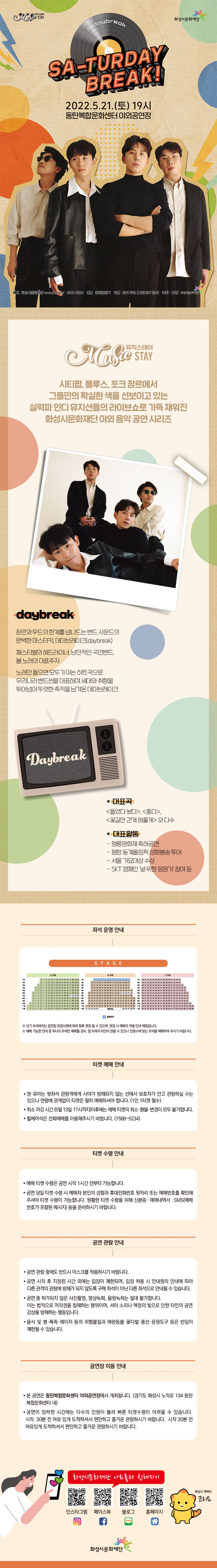 
[뮤직스테이] 인디#scene2 <데이브레이크 '쎄-러데이 브레이크!'> 
장소동탄복합문화센터 야외공연장기간2022년 5월 21일 ~ 2022년 5월 21일요일토공연시간19:00(총60분)티켓정보전석무료관람등급전체관람가문의1588-5234본 공연은 무료공연입니다. 예매후 당일 노쇼의 경우 차후 공연 예매에 제한이 있을 수 있으니  신중하게 예매 부탁드립니다.
[공연 현장스케치 영상]
↓하단의 이미지를 클릭하시면 영상 시청이 가능합니다.↓

뮤직스테이 시티팝, 블루스, 포크 장르에서
그들만의 확실한 색을 선보이고 있는
실력파 인디 뮤지션들의 라이브쇼로 가득 채워진
화성시문화재단 야외 음악 공연 시리즈

daybreak
장르와 무드의 한계를 넘나드는 밴드 사운드의 완벽한 마스터키, 데이브레이크(daybreak)
페스티벌의 헤드라이너, 낭만적인 국민밴드, 봄 노래의 대표주자

노래만 들으면 모두가 아는 히트곡으로 우리나라 밴드씬을 대표하며 세대와 취향을 뛰어넘어 뚜렷한 족적을 남겨온 데이브레이크

*대표곡 
<들었다 놨다>, <좋다>, <꽃길만 걷게 해줄게> 외 다수

*대표활동
- 청룡영화제 축하공연
- 평창 동계올림픽 성화봉송 투어
- 서울 가요대상 수상
- SKT 캠페인 ‘널 위한 응원가’ 참여 등

티켓 예매 안내 
 · 본 공연은 코로나 19 확산방지를 위해 두 좌석 붙어앉기, 한 좌석 거리두기 방식으로 운영됩니다. 
   두 좌석 연석 중 일부 좌석만 선택하신 분은 옆자리에 타인이 착석 하실 수 있으며 이로 인한 공연 당일 
   예매취소 및 변경은 불가합니다. 
 · 영·유아는 뒷좌석 관람객에게 시야가 방해되지 않는 선에서 보호자가 안고 관람하실 수는 있으나 연령에 관계   없이 티켓은 필히 예매하셔야 합니다. (1인 1티켓 필수)
 · 취소 마감 시간 (5월 13일 17시까지)이후에는 예매 티켓의 취소·환불·변경이 모두 불가합니다.
 · 휠체어석은 전화예매를 이용해주시기 바랍니다. (1588-5234)

티켓 수령 안내
 · 예매 티켓 수령은 공연 시작 1시간 전부터 가능합니다.
 · 공연 당일 티켓 수령 시 예매자 본인의 성함과 휴대전화번호 뒷자리 또는 예매번호를 확인해주셔야 티켓 수령이 가능합니다. 원활한 티켓 수령을 위해 신분증· 예매내역서 ·SMS
   (예매번호가 포함된 메시지) 등을 준비하시기 바랍니다.

공연 관람 안내
 · 공연 관람 중에도 반드시 마스크를 착용하시기 바랍니다.
 · 공연 시작 후 지정된 시간 외에는 입장이 제한되며, 입장 허용 시 안내원의 안내에 따라 
   다른 관객의 관람에 방해가 되지 않도록 구매 좌석이 아닌 다른 좌석으로 안내될 수 있습니다.
 · 공연 중 허가되지 않은 사진촬영, 영상녹화, 음원녹취는 절대 불가합니다. 
   이는 법적으로 저작권을 침해하는 행위이며, 셔터 소리나 액정의 빛으로 인한 타인의 공연 
   감상을 방해하는 행동입니다.
 · 음식 및 병·폭죽·레이저 등의 위험물질과 애완동물·꽃다발·풍선·응원도구 등은 반입이 제한될 수 있습니다.

공연장 이용 안내
ㆍ 본 공연은 동탄복합문화센터 야외공연장에서 개최됩니다.(경기도 화성시 노작로 134 동탄복합문화센터 내)
ㆍ 공연이 임박한 시간에는 다수의 인원이 몰려 빠른 티켓수령이 어려울 수 있습니다. 시작 30분 전 여유 있게 도착하셔서 편안하고 즐거운 관람하시기 바랍니다. 