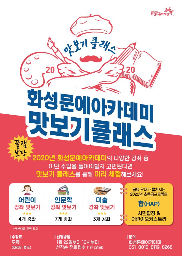 맛보기클래스/
화성문예아카데미 맛보기 클래스/
꿀잼보장, 2020년 화성문예아카데미의 다양한 강좌중 어떤수업을 들어야 할지 고민된다면 맛보기 클래스를 통해 미리 체험해보세요!/
어린이강좌맛보기(4개강좌), 인문학강좌맛보기(7개강좌), 미술강좌맛보기(3개강좌), 꿈의 무대가 펼쳐지는2020년초특급프로젝트 합(HAP) 시민합장&어린이오케스트라/
수강료:무료(재료비별도), 신청방법:1월22일10시부터 선착순 전화접수(1인2강좌), 문의:화성문예아카데미 031-8015-8119,8268/
