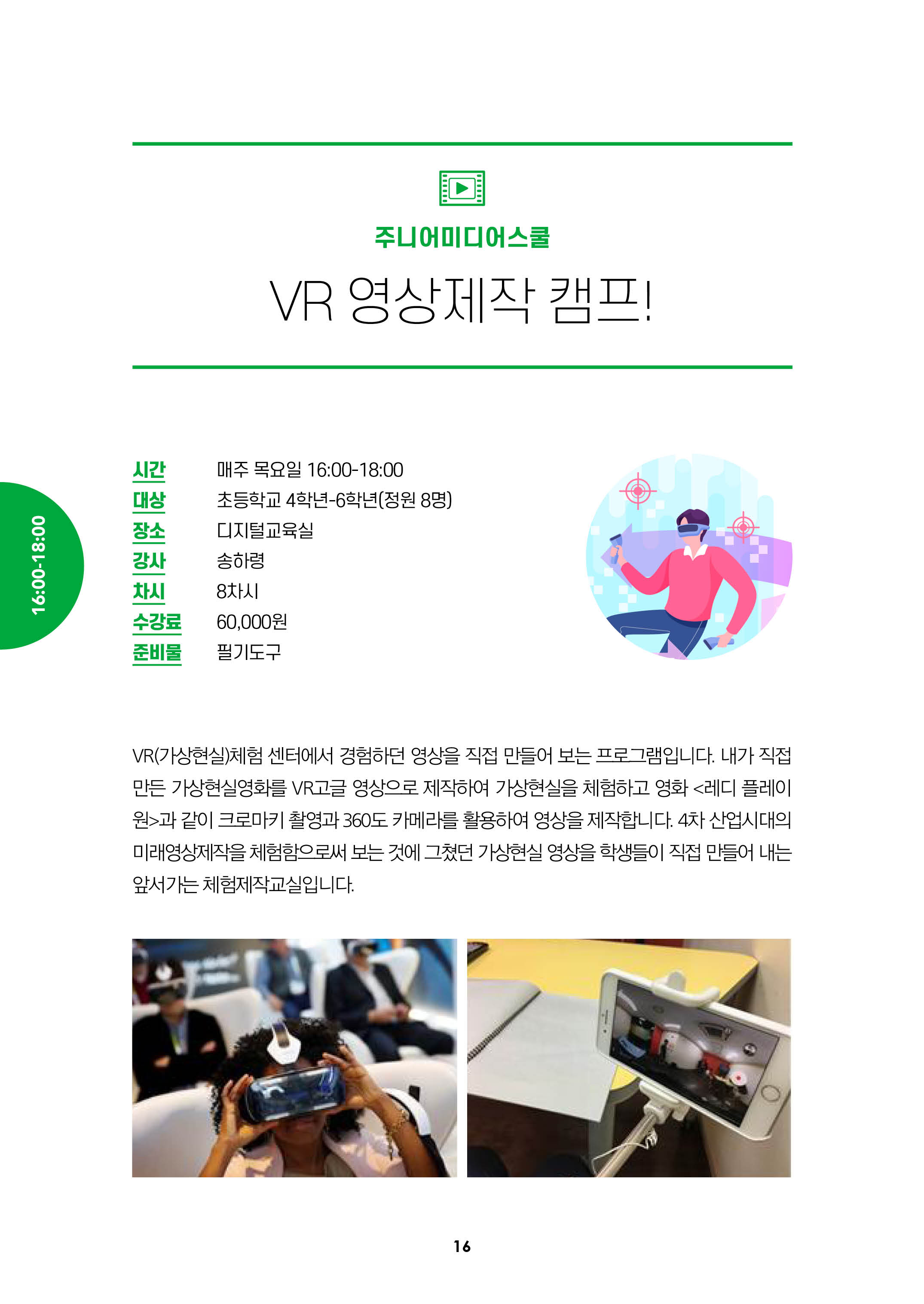 주니어미디어스쿨/VR영상제작캠프!/시간:매주목요일 16:00-18:00, 대상:초등학교 4학년-6학년(정원8명), 장소:디지털교육실, 강사:송하령, 차시:8차시, 수강료:6만원, 준비물:필기도구/
VR(가상현실) 체험 센터에서 경험하던 영상을 직접 만들어 보는 프로그램입니다. 내가 직접 만든 가상현실영화를 VR고글 영상으로 제작하여 가상현실을 체험하고 영화 레디플레이어원 과 같이
크로마키 촬영과 360도 카메라를 활용하여 영상을 제작합니다. 4차 산업시대의 미래영상제작을 체험함으로써 보는 것에 그쳤던 가상현실 영상을 학생들이 직접 만들어 내는 앞서가는
체험제작교실입니다.
