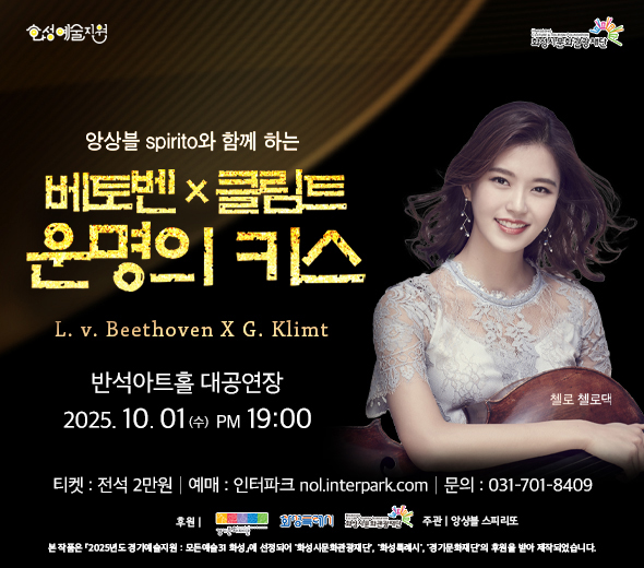 앙상블 spirito와 함께 하는 베토벤 × 클림트 운명의 키스 L. v. Beethoven X G. Klimt  2025. 10. 01 (수) PM 19:00 반석아트홀 대공연장  티켓 : 전석 2만원 | 예매 : 인터파크 nol.interpark.com | 문의 : 031-701-8409  전석 2만원 후원 | 경기문화재단, 화성특례시, 화성시문화관광재단  주관 앙상블 스피리또   본 작품은 「2025년도 경기예술지원 : 모든예술31 화성」에 선정되어 ‘화성시문화관광재단’, ‘화성특례시’, ‘경기문화재단’의 후원을 받아 제작되었습니다.  첼로 첼로댁  화성예술지원