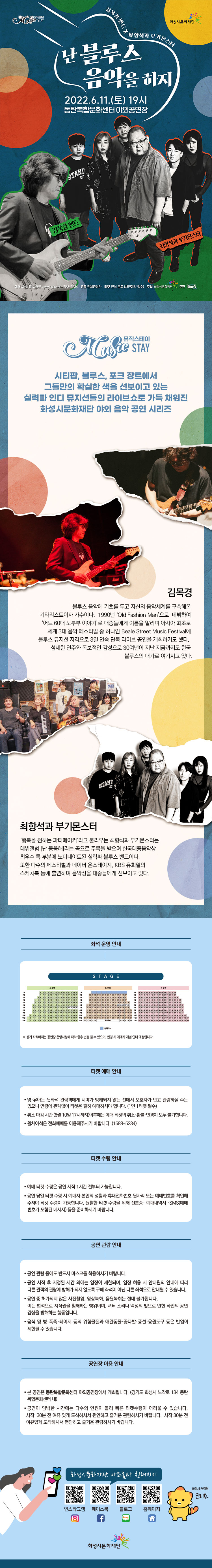  
최항석과 부기몬스터 난 블루스 음악을 하지 2022.6.11.(토) 19시 동탄복합문화센터 야외공연장
김목경밴드
최항석과 부기몬스터
예매 화성시문화재단 www.hcf.or.kr 1588-5234 연령 전체관람가 티켓 전석무료(사전예약필수)
주최화성시문화재단 주관 Blues

뮤직스테이 시티팝,블루스,포크 장르에서 그들만의 확실한 색을 선보이고 있는 실력파 인디 뮤지션들의 라이브쇼로 가득 채워진 화성시문화재단 야외 음악 공연 시리즈

김목경 
블루스 음악에 기초를 두고 자신의 음악세계를 구축해온 기타리스트이자 가수이다.
1990년 'Old Fashion Man'으로 데뷔하여 '어느 60대 노부부 이야기'로 대중들에게 이름을 알리며 아시아 최초로 세계 3대 음악페스티벌 중 하나인 Beale Street Music Festival에 블루스 뮤지션 자격으로 3일 연속 단독 라이브 공연을 개최하기도 했다. 섬세한 연주와 독보적인 감성으로 30여년이 지난 지금까지도 한국 블루스의 대가로 여겨지고 있다.

최항석과 부기몬스터
'행복을 전하는 파이메이커'라고 불리우는 최항석과 부기몬스터는 데뷔앨범 [난 뚱뚱해]라는 곡으로 주목을 받으며 한국 대중음악상 최우수 록 부분에 노미네이트된 실력파 블루스 밴드이다. 또한 다수 페스티벌과 네이버 온스테이지, KBS유희열의 스케치북 등에 출연하여 음악성을 대중들에게 선보이고 있다. 

티켓 예매 안내
 · 영유아는 뒷좌석 관람객에게 시야가 방해되지 않는 선에서 보호자가 안고 관람하실 수는 있으나 연령에 관계없이 티켓은 필히 예매하셔야 합니다. (1인 1티켓 필수)
 · 취소 마감 시간 (5월 6일 17시까지)이후에는 예매 티켓의 취소·환불·변경이 모두 불가합니다.
 · 휠체어석은 전화예매를 이용해주시기 바랍니다. (1588-5234)

티켓 수령 안내
 · 예매 티켓 수령은 공연 시작 1시간 전부터 가능합니다.
 · 공연 당일 티켓 수령 시 예매자 본인의 성함과 휴대전화번호 뒷자리 또는 예매번호를 확인해주셔야 티켓 수령이 가능합니다. 원활한 티켓 수령을 위해 신분증· 예매내역서 ·SMS (예매번호가 포함된 메시지) 등을 준비하시기 바랍니다.

공연 관람 안내
 · 공연 관람 중에도 반드시 마스크를 착용하시기 바랍니다.
 · 공연 시작 후 지정된 시간 외에는 입장이 제한되며, 입장 허용 시 안내원의 안내에 따라 
   다른 관객의 관람에 방해가 되지 않도록 구매 좌석이 아닌 다른 좌석으로 안내될 수 있습니다.
 · 공연 중 허가되지 않은 사진촬영, 영상녹화, 음원녹취는 절대 불가합니다. 
   이는 법적으로 저작권을 침해하는 행위이며, 셔터 소리나 액정의 빛으로 인한 타인의 공연 
   감상을 방해하는 행동입니다.
 · 음식 및 병·폭죽·레이저 등의 위험물질과 애완동물·꽃다발·풍선·응원도구 등은 반입이 제한될 수 있습니다.

공연장 이용 안내
ㆍ 본 공연은 동탄복합문화센터 야외공연장에서 개최됩니다.(경기도 화성시 노작로 134 동탄복합센터)
ㆍ 공연이 임박한 시간에는 다수의 인원이 몰려 빠른 티켓수령이 어려울 수 있습니다. 시작 30분 전 여유 있게 도착하셔서 편안하고 즐거운 관람하시기 바랍니다. 

