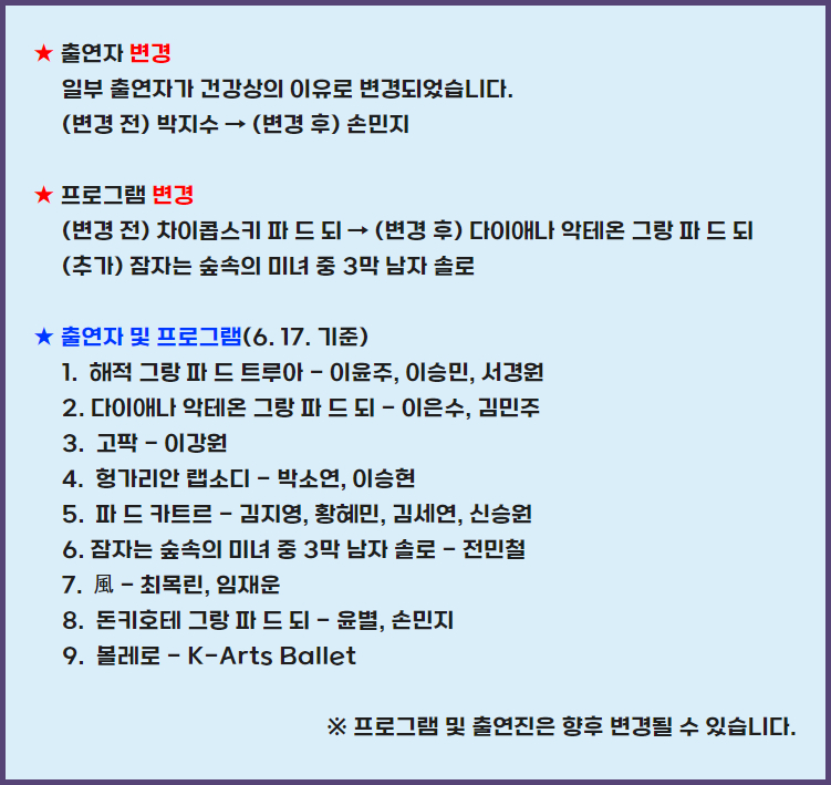 출연자 변경 일부 출연자가 건강상의 이유로 변경되었습니다. 변경 전 박지수 변경 후 손민지 프로그램 변경  변경전 차이코브키 파드 되 변경 후 다이애나 악테온 그랑파 드 되 추가 잠자는 숲속의 미녀 중 3막 남자 솔로 출연자 및 프로그램 6.17 기준 해적 그랑 파 드 트루아 이윤주, 이승민, 서경원 2. 다이애나 악테온 그랑 파 드 되 이은수, 김민주 고팍 -이강원 4.헝가리안 랩소디 박소연, 이승현 5. 파 드 카트르 - 김지영, 황혜민, 김세연, 신승원 6. 잠자는 숲속의 미녀 중 3막 남자 솔로 - 전민철 7. 최목린 임재운 8. 돈키호테 그랑 파 드 되 윤별, 손민지 9/ 볼레로 -K arts Ballet 프로그램 및 출연진은 향후 변경될 수 있습니다.