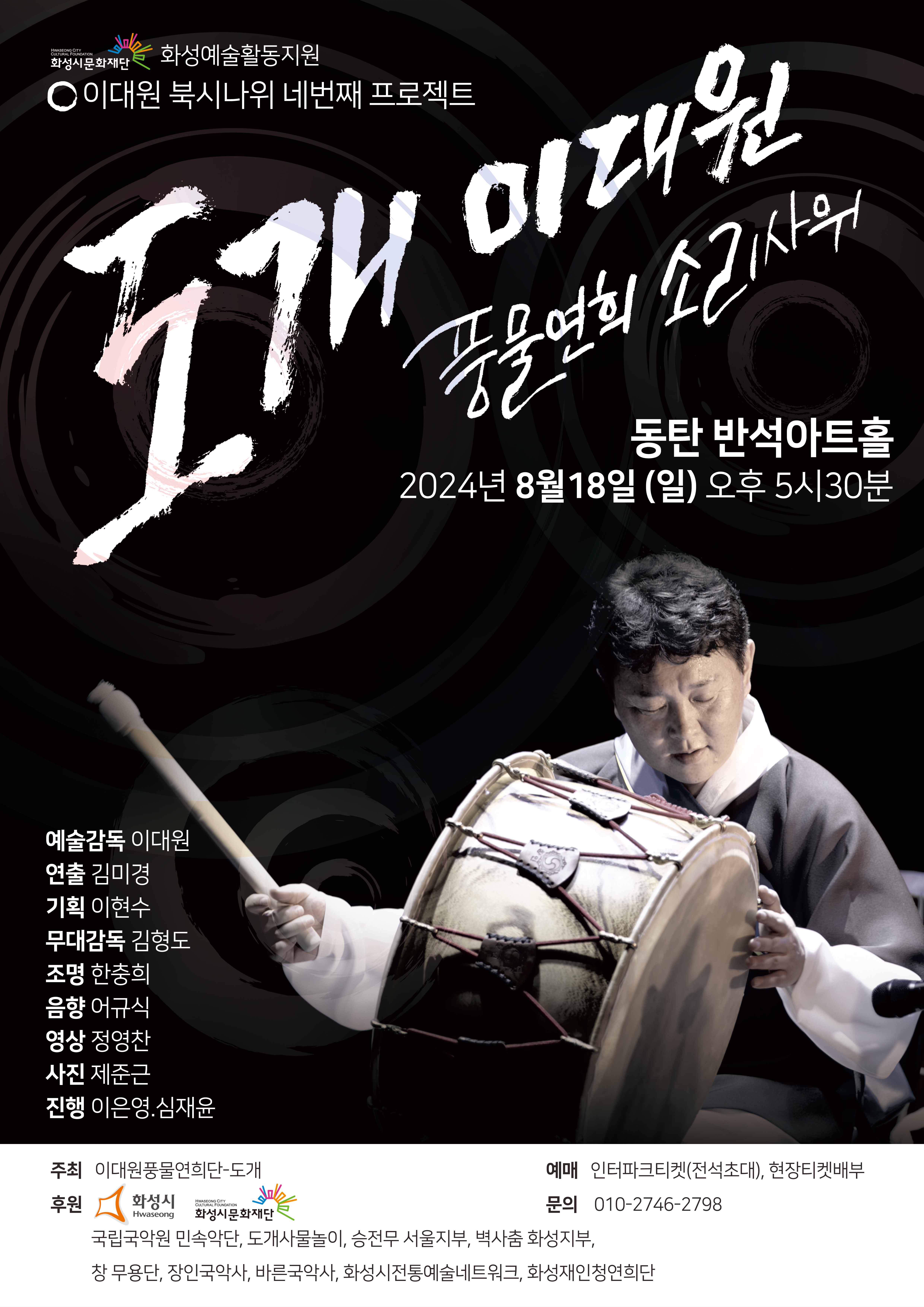 HWASEONG CITY CULTURAL FOUNDATION
화성시문화재단
화성예술활동지원
이대원 북시나위 네번째 프로젝트
이대원
풍물연회 소리사위
동탄 반석아트홀
2024년 8월18일 (일) 오후 5시30분
예술감독 이대원
연출 김미경
기획 이현수
무대감독 김형도
조명 한충희
음향 어규식
영상 정영찬
사진 제준근
진행 이은영.심재윤
주최 이대원풍물연희단-도개
주후
화성시 후원
HWASEONG CITY
CULTURAL FOUNDATION
 화성시문화재단
예매 인터파크티켓(전석초대), 현장티켓배부
문의 010-2746-****
국립국악원 민속악단, 도개사물놀이, 승전무 서울지부, 벽사춤 화성지부,
창무용단, 장인국악사, 바른국악사, 화성시전통예술네트워크, 화성재인청연희단