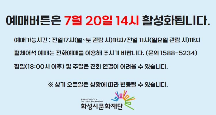 티켓 예매 안내 예매버튼은 7월 20일 14시에 활성화 됩니다. 예매가능시간: 전일 17시(월~토 관람 시)까지 /전일 11시(일요일 관람 시)까지 휠체어석 예매는 전화예매를 이용해주시기 바랍니다. 평일 18시 이후 및 주말은 전화 연결이 어려울 수 있습니다. 통합예약시스템을 통해 예매한 경우, 예매 확인 미취소는 유선상으로만 이용 가능합니다. 티켓문의 1588-5234 상기오픈일은 상황에 따라 변동될 수 있습니다.