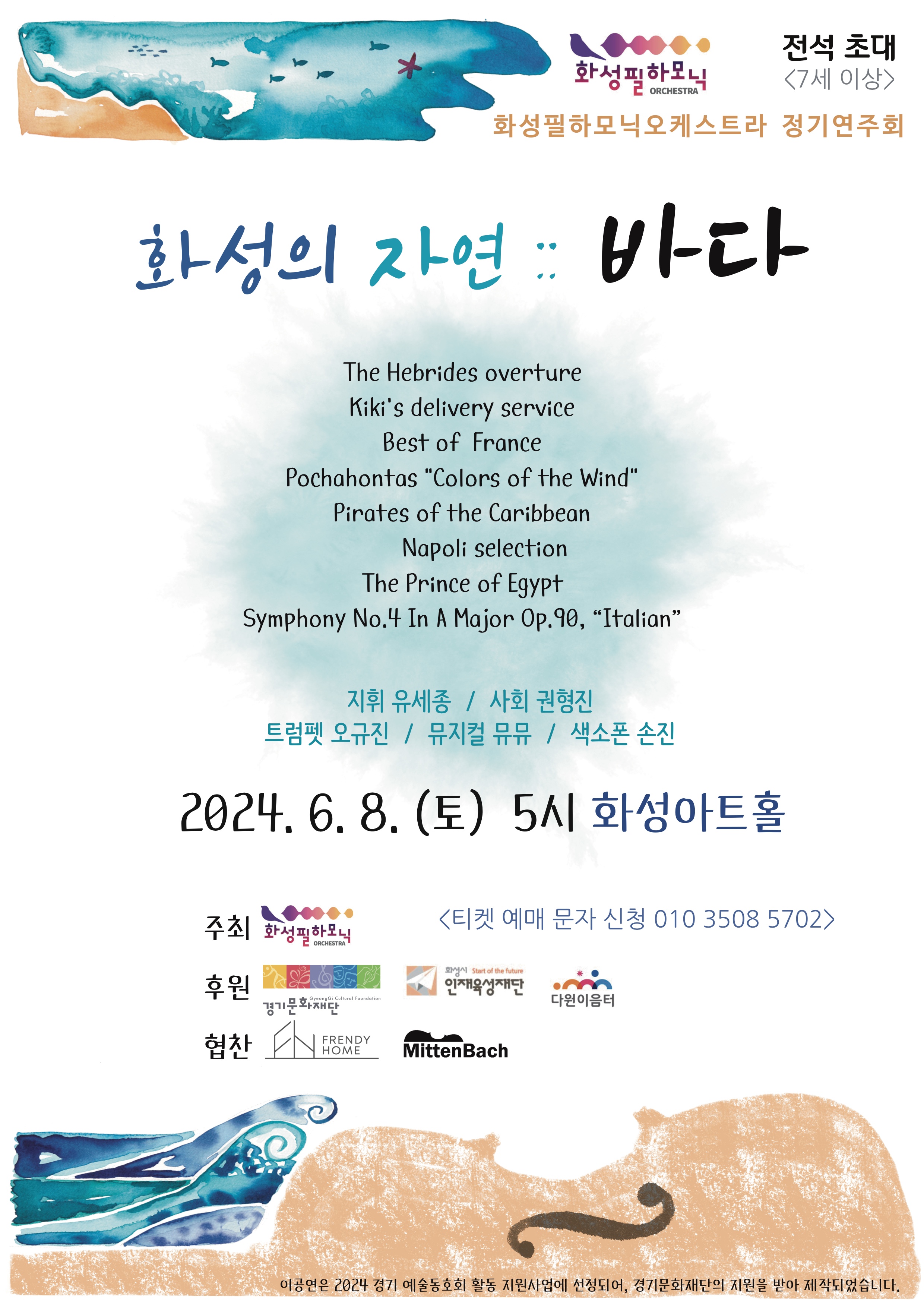 
화성필하모닉 전석 초대  <7세 이상>
화성필하모닉오케스트라 정기연주회
화성의 자연 : 바다

The Hebrides overture
Kiki's delivery service
Best of France
Pochahontas colors  of  the  wind
Pirates  of the caribbean
napoli  selection
The prince of egypt  
symphony  no.4  in  a  major  op.90,  italian
지휘  유세종  
사회  권형진  
트럼펫  오규진  
뮤지컬  뮤뮤  
색소폰  손진  

2024.6.8.(토)  5시  화성아트홀  주최  화성필하모닉  <티켓  예매  문자  신청  010  3508  5702 >

주최 화성필하모닉
후원 경기문화재단, 인재육성재단, 다원이음터
협찬  FRENDY HOME , MittenBach

이공연은 2024 경기 예술동호회 활동 지원사업에 선정되어, 경기문화재단의 지원을 받아 제작되었습니다.
