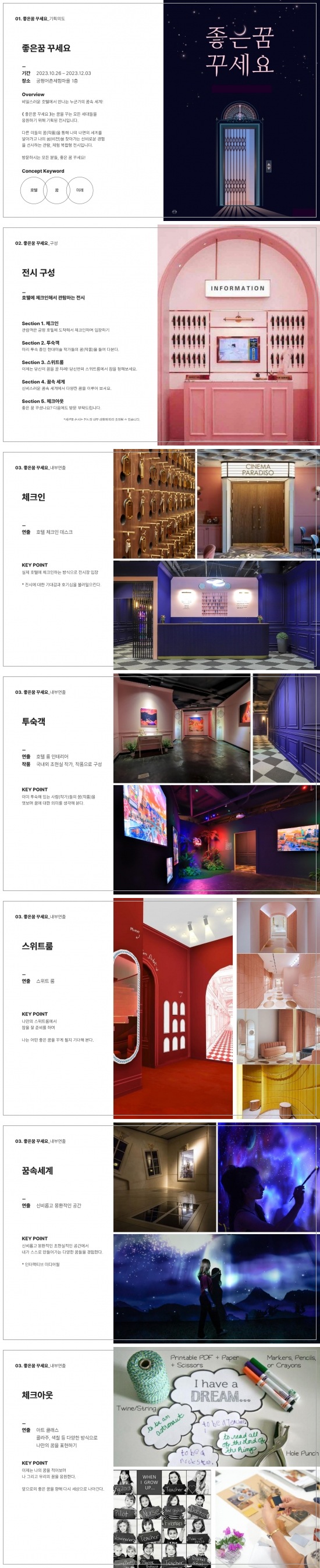 
01 좋은꿈 꾸세요 기획의도 
좋은꿈 꾸세요 
기간 2023.10.26.~2023.12.03. 
장소 궁평항어촌체험마을 1층 
overview 
비밀스러운 호텔에서 만나는 누군가의 꿈속 세계 좋은꿈 꾸세요는 꿈을 꾸는 모든 세대들을 응원하기 위해 기획된 전시입니다. 다른 이들의 꿈작품을 통해 나의 내면의 세계를 알아가고 나의 꿈을 찾아가는 신비로운 경험을 선사하는 관람 체험 복합형 전시입니다. 방문하시는 모든 분들 좋은 꿈 꾸세요! 
Concep Keyword:호텔, 꿈, 미래

02 좋은꿈꾸세요_구성
전시구성 
호텔에 체크인해서 관람하는 전시 
섹션1. 체크인 관람객은 궁평 호텔에 도착해서 체크인하여 입장하기 
섹션2. 투숙객 미리 투숙 중인 현대미술 작가들의 꿈을 들여다본다. 
섹션3. 스위트룸 이제는 당신이 꿈을 꿀 차례! 당신만의 스위트룸에서 잠을 청해보세요. 
섹션4. 꿈속 세계 신비스러운 꿈속 세계에서 다양한 꿈을 이루어 보세요. 
섹션 5. 체크아웃 좋은 꿈 꾸셧나요? 다음에도 방문 부탁드립니다. 

03 좋은꿈꾸세요_내부연출
체크인 
연출 호텔 체크인 데스크 
키포인트 실제 호텔에 체크인하는 방식으로 전시장 입장 전시에 대한 기대감과 호기심을 불러일으킨다. 

03 좋은꿈꾸세요_내부연출
투숙객 
연출 호텔 룸 인테리어 
작품 국내외 초현실 작가 작품으로 구성 
키포인트 이미 투숙해 있는 사람들의 꿈을 엿보며 꿈에 대한 의미를 생각해본다. 

03 좋은꿈꾸세요_내부연출
스위트룸 
연출 스위트룸 
키포인트 나만의 스위트룸에서 잠을 잘 준비를 하며 나는 어떤 좋은 꿈을 꾸게 될지 기대해 본다. 

03 좋은꿈꾸세요_내부연출
꿈속 세계 
연출 신비롭고 몽환적인 공간 
키포인트 신비롭고 몽환적인 초현실적인 공간에서 내가 스스로 만들어가는 다양한 꿈들을 경험한다. 
인터렉티브 미디어월

03 좋은꿈꾸세요_내부연출
체크아웃 
연출 아트 클래스 콜라주 색칠 등 다양한 방식으로 나만의 꿈을 표현하기 
키포인트 이제는 나의 꿈을 적어보며 나 그리고 우리의 꿈을 응원한다 앞으로의 좋은 꿈을 향해 다시 세상으로 나아간다
