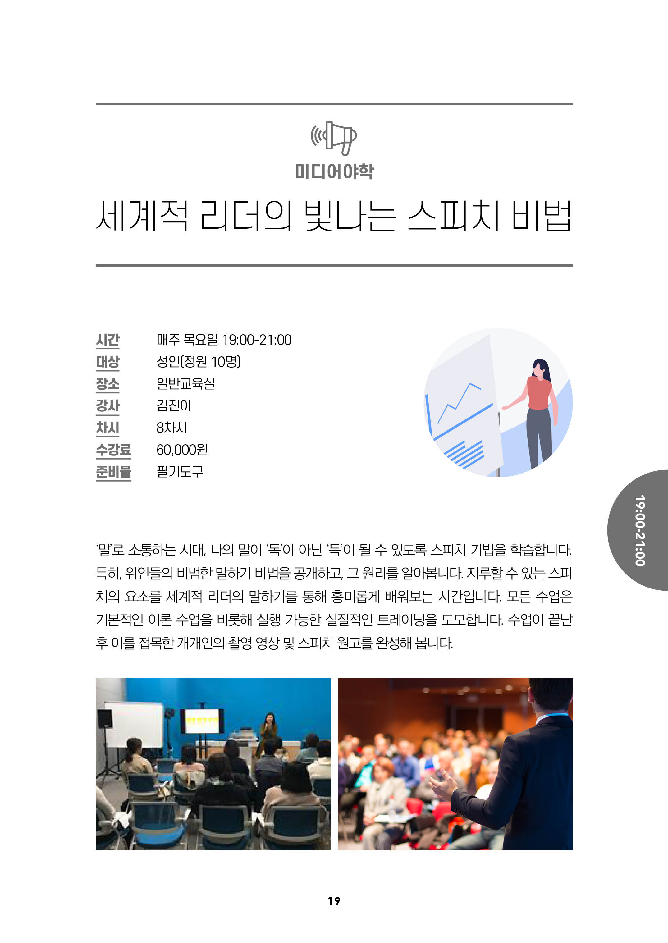 미어어야학/세계적 리더의 빛나는 스피치 비법/시간:매주목요일 19:00-21:00, 대상:성인(정원10명), 장소:일반교육실, 강사:김진이, 차시:8차시, 수강료:6만원, 준비물:필기도구/
말로 소통하는 시대, 나의말이 독이 아닌 득이 될 수 있도록 스피치 기법을 학습합니다. 특히, 위인들의 비범한 말하기 비법을 공개하고 , 그 원리를 알아봅니다.
지루 할 수 있는 스피치의 요소를 세계적 리더의 말하기를 통해 흥미롭게 배워보는 시간입니다. 모든 수업을 기본적인 이론 수업을 비롯해 실행 가능한 실질적인 트레이닝을 도모합니다.
수업이 끝난 후 이를 접목한 개개인의 촬영 영상 및 스피치 원고를 완성해 봅니다.
