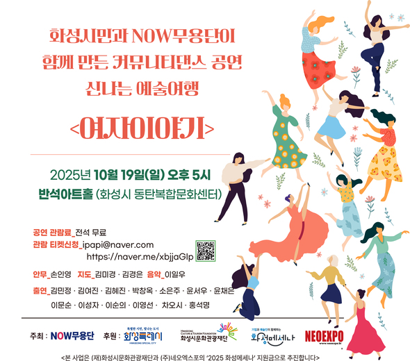 화성시민과 NOW무용단이 함께 만든 커뮤니티댄스 공연, 신나는 예술여행 <여자이야기>  2025년 10월 19일(일) 오후 5시 반석아트홀 (화성시 동탄복합문화센터)  | 안무, 지도, 음악 및 출연자 | 김민정, 김여진, 김혜진, 박광옥, 소은주, 윤서우, 윤채은, 이문순, 이성자, 이순의, 이영선, 차오시, 홍석명  지도 김미경 (국가무형유산 승천무 이수자) 지도 김경은 (국가무형유산 승무 이수자) 음악 이일우 (음악그룹 참비나이 리더) 안무 지도 손인영 (전 국립무용단 예술감독)  공연 관람료 전석 무료 / 관람 티켓신청_ipapi@naver.com  / https://naver.me/xbjjaGIp  주최 : NOW무용단 후원 : 화성특례시 (재)화성시문화관광재단 화성메세나 NEOEXPO  <본 사업은 (재)화성시문화관광재단과 (주)네오엑스포의 ‘2025 화성메세나’ 지원금으로 추진합니다>