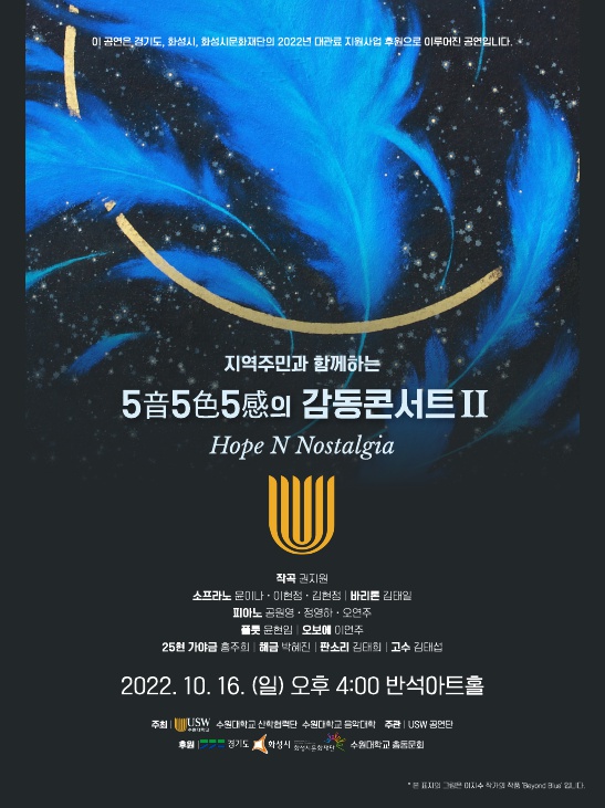 이 공연은 경기도, 화성시, 화성시문화재단의 2022년 대관료 지원사업 후원으로 이루어진 공연입니다.
지역주민과 함께하는 5음5색5감의 감동콘서트II
Hope N Nostalgia

작곡: 권지원, 소프라노: 윤이나, 이현정, 김현정, 바리톤: 김태일
피아노: 공원영, 정영하, 오연주, 플롯: 윤현임, 오보에 이면주
25현 가야금 홍주의 해금 방혜진
판소리 김태희 고수 김태섭
2022년 10월 15일(일) 오후 4시 반석아트홀
주최: 수원대학교 산학협력단, 수원대학교 음악대학
주관: USW 공연단
후원: 경기도, 화성시, 화성시문화재단, 수원대학교 총동문회
