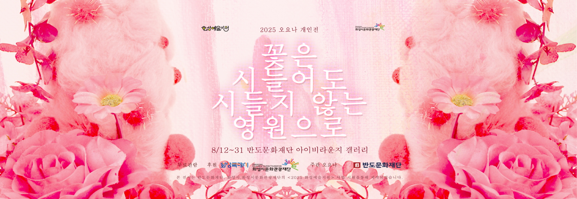 화성예술지원  화성시문화관광재단 2025 오요나 개인전 《꽃은 시들어도 시들지 않는 영원으로》   8월 12일(화) ~ 8월 31일 반도문화재단 아이비라운지갤러리 무료관람  후원:화성특례시 화성시문화관광재단  주관 : 오요나 반도문화재단  본전시는 반도문화재단 , 화성시문화관광재단의 2025화성예술지원 사업 지원을 통해 제작되었습니다