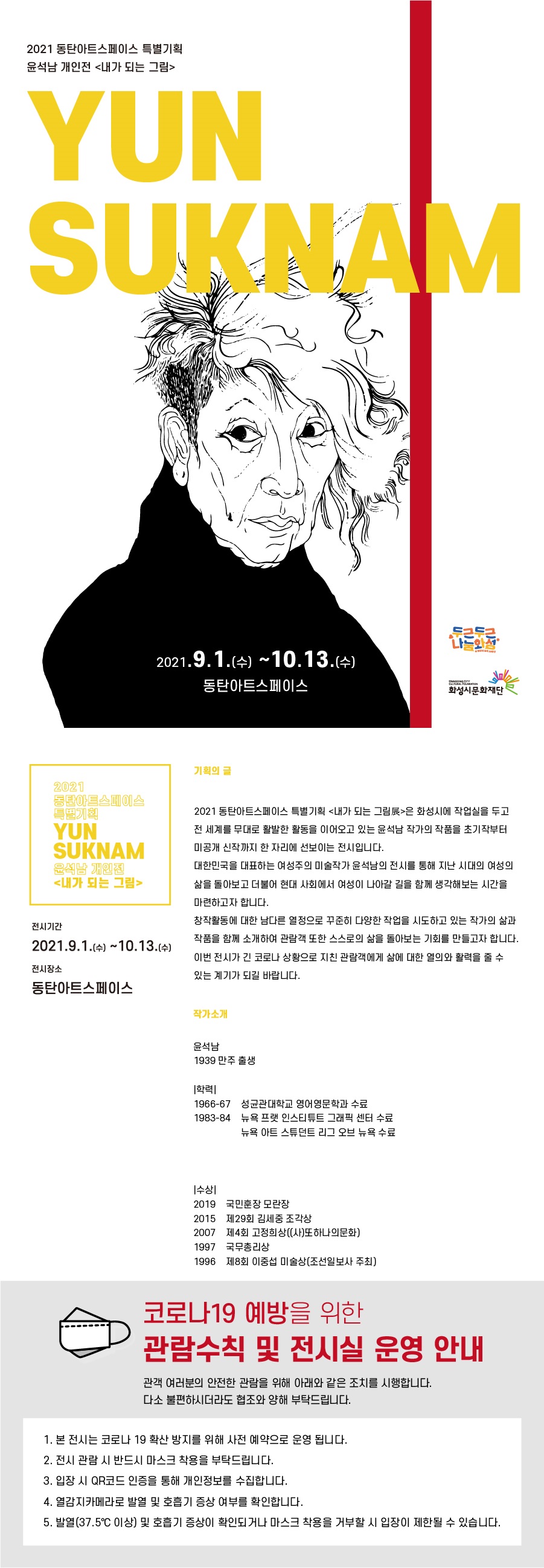 2021동탄아트스페이스 특별기획 윤석남 개인전 내가 되는 그림 YUNSUKNAM 2021.9.1.(수)~10.13.(수)동탄아트스페이스기획의글2021 동탄아트스페이스 특별기획 <내가 되는 그림展>은 화성시에 작업실을 두고 전 세계를 무대로 활발한 활동을 이어오고 있는 윤석남 작가의 작품을 초기작부터 미공개 신작까지 한 자리에 선보이는 전시입니다.대한민국을 대표하는 여성주의 미술작가 윤석남의 전시를 통해 지난 시대의 여성의 삶을 돌아보고 더불어 현대 사회에서 여성이 나아갈 길을 함께 생각해보는 시간을 마련하고자 합니다.창작활동에 대한 남다른 열정으로 꾸준히 다양한 작업을 시도하고 있는 작가의 삶과 작품을 함께 소개하여 관람객 또한 스스로의 삶을 돌아보는 기회를 만들고자 합니다. 이번 전시가 긴 코로나 상황으로 지친 관람객에게 삶에 대한 열의와 활력을 줄 수 있는 계기가 되길 바랍니다. 작가소개 윤석남1939 만주 출생 |학력|1966-67  성균관대학교 영문과1983-84  프랫 인스티튜트 그래픽 센터(미국 뉴욕), 아트 스튜던트 리그(미국 뉴욕)|수상| 2019    국민훈장 모란장 2015    제29회 김세중 조각상 2007    제4회 고정희상 ((사)또하나의문화) 1997    국무총리상 1996    제8회 이중섭 미술상(조선일보사 주최) 코로나19 예방을 위한 관람수칙 및 전시실 이용안내 여러분의 안전한 관람을 위해아래와 같은 조치를 시행합니다. 다소불편하시더라도 혐보와 양해를 부탁드립니다. 1. 본 전시는 코로나 19 확산 방지를 위해 사전 예약으로 운영 됩니다. 2. 전시관람 시 반드시 마스크 착용을 부탁드립니다. 3. 입장시 QR코드를 통해 개인정보를 수집합니다. 4. 열감지카메라로 발열 및 호흡기 증상여부를 확인합니다. 5. 발열(37.5)이상 및 호흡기증상이 확인되거나 마스크 착용을 거부할 시 입장이 제한될 수 있습니다.