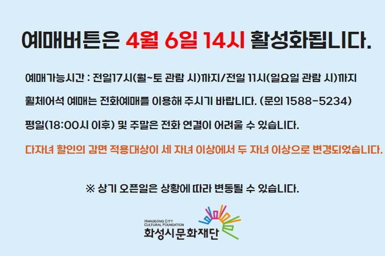 예매버튼은 4월 6일 14시 활성화 됩니다. 예매가능시간 : 전일17시(월~토 관람 시)까지/전일 11시(일요일 관람 시)까지 휠체어석 예매는 전화예매를 이용해 주시기 바랍니다. (문의 1588-5234) 평일(18:00시 이후) 및 주말은 전화 연결이 어려울 수 있습니다. 상기 오픈일은 상황에 따라 변동될 수 있습니다. 화성시문화재단