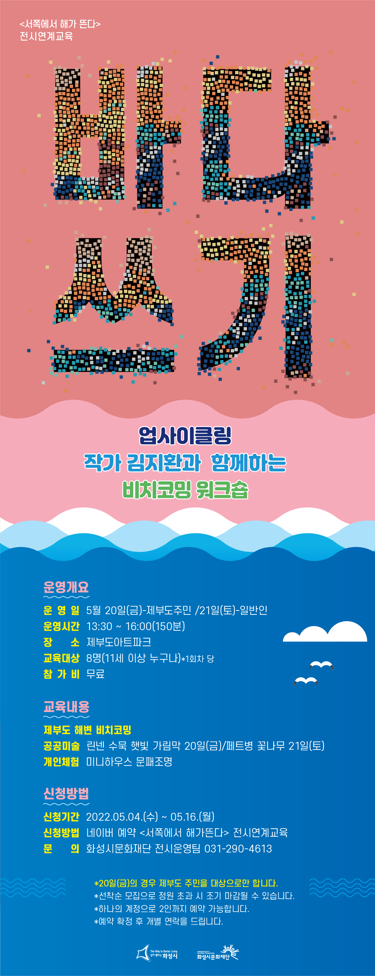서쪽에서해가뜬다 전시연계교육 바다쓰기
업사이클링 작가 김지환과 함깨하는 비치코밍 워크숍
*운영개요
-운영일:5월20일(금) - 제부도 주민/21일(토)-일반인
-운영시간:13:30 ~ 16:00(150분)
-장소:제부도아트파크
-교육대상:8명(11세이상 누구나)*1회차당
-참가비:무료
*교육내용
-제부도해변비치코팅
-공공미술:린넨 수묵 햇빛 가림막 20일(금)/페트병 꽃나무
-개인체험:미니하우스 문패조명
*신청방법
신청기간:2022.05.04(수) ~ 05.16(월)
신청방법:네이버예약<서쪽에서 해가뜬다> 전시연계교육
문의:화성시문화재단 전시운영팀 031-290-4613

*20일(금)의 경우 제부도 주민을 대상으로만 합니다
*선착순 모집으로 정원 초과시 조기 마감될수 있습니다.
*하나의 계정으로 2인까지 예약가능합니다.
*예약 확정후 개별 연락을 드립니다.

화성시/화성시문화재단