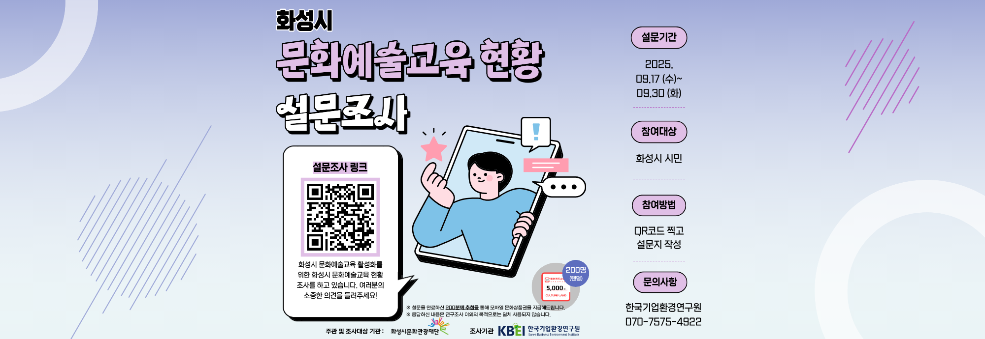 화성시  문화예술교육 현황 설문조사  설문조사 링크 화성시 문화예술교육 활성화를 위한 화성시 문화예술교육 현황 조사를 하고 있습니다. 여러분의 소중한 의견을 들려주세요!  ※ 설문을 완료하신 200명께 추첨을 통해 모바일 문화상품권 5,000원권을 지급해드립니다. ※ 응답하신 내용은 연구조사 이외의 목적으로는 일체 사용되지 않습니다.  200명 랜덤 5,000원 상품권  설문기간 2025. 09.17 (수) ~ 09.30 (화)  참여대상 화성시 시민  참여방법 QR코드 찍고 설문지 작성  문의사항 한국기업환경연구원 070-7575-4922  주관 및 조사대상 기관 : 화성시문화관광재단 조사기관 : 한국기업환경연구원 (KBEI)