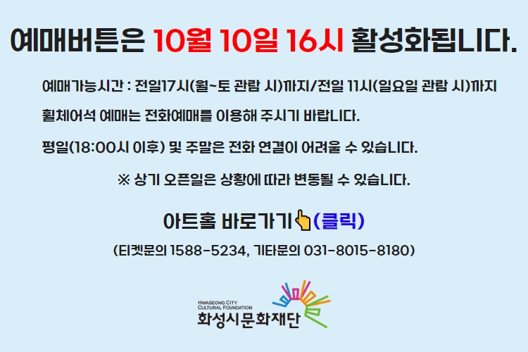 티켓 예매 안내 예매버튼은 10월 10일 16시에 활성화 됩니다. 예매가능시간: 전일 17시(월~토 관람 시)까지 /전일 11시(일요일 관람 시)까지 휠체어석 예매는 전화예매를 이용해주시기 바랍니다. 평일 18시 이후 및 주말은 전화 연결이 어려울 수 있습니다. 통합예약시스템을 통해 예매한 경우, 예매 확인 미취소는 유선상으로만 이용 가능합니다. 티켓문의 1588-5234 상기오픈일은 상황에 따라 변동될 수 있습니다.

