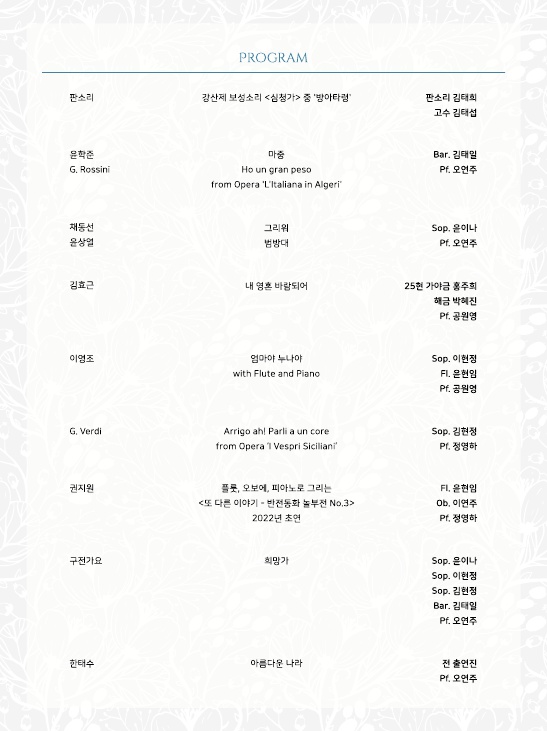 판소리
윤학준
G. Rossini
채동선
윤상열
PROGRAM
강산제 보성소리 <심청가> 중 '방아타령'
판소리 김태희
고수 김태섭
마중
Ho un gran peso
from Opera 'L'Italiana in Algeri
Bar. 김태일
Pf. 오연주
그리워
범방대
김효근
내 영혼 바람되어
Sop. 윤이나
Pt. 오연주
25현 가야금 홍주희 해금 박혜진
Pt. 공원영
이영조
엄마야 누나야
Sop. 이현정
with Flute and Piano
FI. 윤현임
G. Verdil
Arrigo ah! Parli a un core
from Opera Vespri Siciliani
Pf. 공원영
Sop. 김현정
PI. 정영하
권지원
플룻, 오보에, 피아노로 그리는
FI. 윤현임
<또 다른 이야기 - 반전동화 놀부전 No.3> 2022년 초연
Ob. 이연주
Pt. 정영하
구전가요
희망가
Sop. 은이나
Sop. 이현정
Sop. 김현정
Bar. 김태일
Pf. 오연주
한태수
아름다운 나라
전 출연진
P1. 오연주
