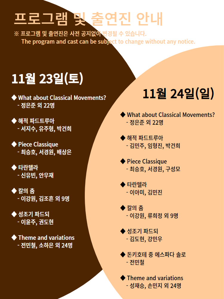 
=프로그램 및 출연진 안내
※프로그램 및 출연진은 사전 공지없이 변경될 수 있습니다.
The program and cast be subject to change without any notice
11월 23일(토)
What about classical Movements? - 정은준 외 22명
해적 파드트루아 - 서지수, 유주형, 박건희
Piece Classique - 최승호, 서경원, 배상은
타란텔라 - 신유빈, 안우재
칼의 춤 - 이강원, 김조흔 외 9명
성조기 파드되 - 이윤주, 권도현
Theme and variations - 전민철, 소하은 외 24명

11월 24일(일)
What about classical Movements? - 정은준 외 22명
해적 파드트루아 - 김민주, 임형진, 박건희
Piece Classique - 최승호, 서경원, 구성모
타란텔라 - 이아미, 김민진
칼의 춤 - 이강원, 류희정 외 9명
성조기 파드되 - 김도현, 강민우
돈키호테 중 에스파다 솔로 - 전민철
Theme and variations - 성재승, 손민지 외 24명

