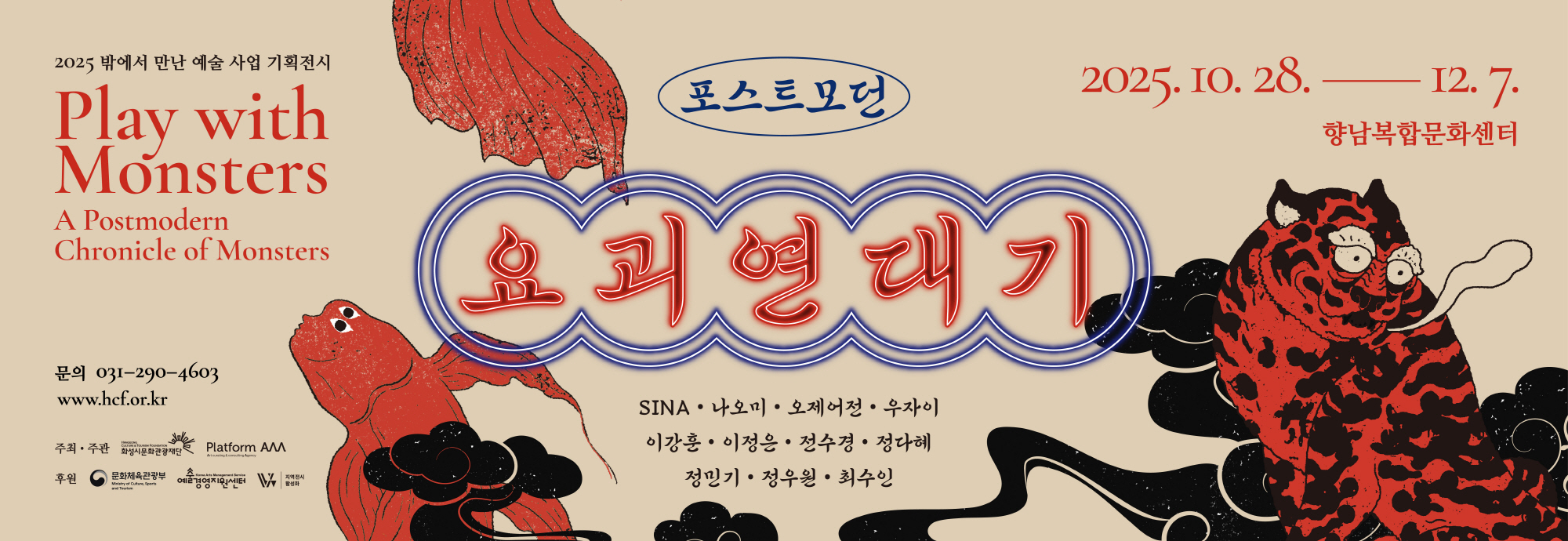 2025 밖에서 만난 예술 사업 기획전시 Play with Monsters A Postmodern Chronicle of Monsters  포스트모던 요괴연대기  2025.10.28― 12. 7. 향남복합문화센터  문의 031-290-4603 www.hcf.or.kr  SINA · 나오미 · 오제어정 · 우자이 이강훈 · 이정은 · 전수경 · 정다혜 정민기 · 정우일 · 최수인  주최·주관 화성시문화관광재단 Platform AAA  후원 문화체육관광부 예술경영지원센터 지역전시 활성화