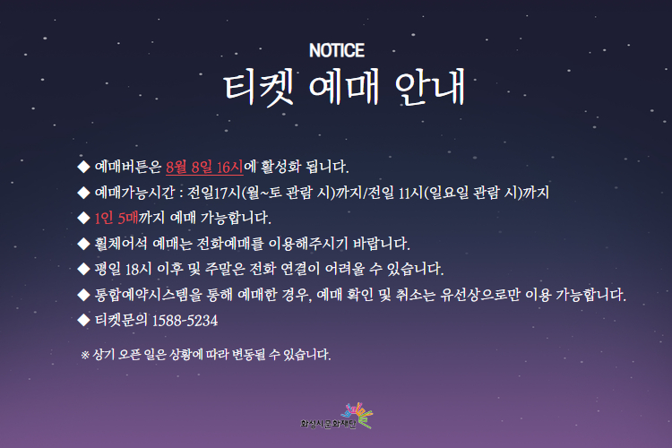 티켓 예매 안내
-예매버튼은 8월 8일 16시에 활성화 됩니다.
-예매가능시간: 전일 17시(월~토 관람 시)까지 /전일 11시(일요일 관람 시)까지
-1인 5매까지 예매 가능합니다.
-휠체어석 예매는 전화예매를 이용해주시기 바랍니다.
-평일 18시 이후 및 주말은 전화 연결이 어려울 수 있습니다.
-통합예약시스템을 통해 예매한 경우, 예매 확인 미취소는 유선상으로만 이용 가능합니다.
-티켓문의 1588-5234 상기오픈일은 상황에 따라 변동될 수 있습니다.
※상기 오픈 일은 상황에 따라 변동될 수 있습니다.