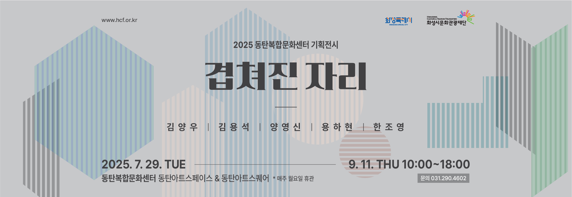 www.hcf.or.kr 화성특례시 화성시문화관광재단 2025 동탄복합문화센터 기획전시 겹쳐진 자리  김양우, 김용석, 양영신, 용하현, 한조영 2025.7.29TUE-9.11 THU 10:00~18:00  동탄복합문화센터 아트스페이스 & 아트스퀘어  *매주 월요일 휴관