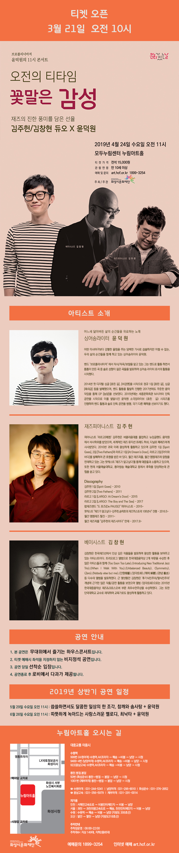 티켓 오픈 3월 21일 오전 10시, 브로콜리너마저, 윤덕원의 11시 콘서트, 문화가 있는 날, 오전의 티타임 꽃말은 감성, 재즈의 진한 풍미를 담은 선율, 김주헌/김창현 듀오X윤덕원, 2019년 4월 24일 수요일 오전 11시, 모두누림센터 누림아트홀, 티켓가격 : 전석 15,000원, 관람연령 : 만 10세 이상, 예매 및 문의 : art.hcf.or.kr , 1899-3254, 주최/주관 :  화성시문화재단, 베이시스트 김창현, 재즈 피아니스트 김주헌, 어느새 닳아버린 삶의 순간들을 위로하는 노래, 싱어송라이터 윤덕원, 어떤 미사여구보다 강렬한 울림을 주는 담백한 가사로 씁쓸하지만 어쩔 수 없는, 우리 삶의 순간들을 함께 하고 있는 싱어송라이터 윤덕원. , 밴드 ‘브로콜리너마저’에서 작사/작곡/보컬을 맡고 있는 그는 솔로 성향이 짙은 곡들을 발표하며 싱어송라이터로서의 활동을 시작했다., 2014년 첫 디지털 싱글 [흐린 길], [비겁맨]을 시작으로 정규 1집 [흐린 길], 싱글 [축의금] 등을 발매했으며, 밴드 활동을 활발히 진행한 2017년에도 꾸준한 음악 작업을 시작으로 이를 발달시킨 윤덕원 소극장라이브 <흐린 길> 시리즈를 진행하며 밴드 활동과 솔로 단독 공연을 병행, 각기 다른 매력을 선보이기도 했다., 재즈 피아니스트 김주헌, 피아니스트 '라르고(예명)' 김주헌은 버클리음대를 졸업하고 뉴잉글랜드 음악원에서 석사학위를 받았으며, 세계적인 재즈 뮤지션 프레드 허쉬, 다닐로 페레즈에게 사사받았다. 2010년 귀국 이래 왕성하게 활동하고 있으며 김주헌 1집 [Spirit Goes], 2집 [Two Fathers]와 라르고 1집 [At Dream's Door], 라르고 2집 [아이와 바다]를 발매하여 큰 호평을 받은 바 있다. 월간 재즈피플, 월간 엠엔재즈에 칼럼을 연재하고 있는 그는 팟캐스트 '재즈가 알고싶다'를 통해 대중들과 소통하고 있으며, 또한 현재 서울예술대학교, 동아방송 예술대학교 등에서 후학을 양성하는데 큰 힘을 쏟고 있다. , Discography, 김주헌 1집 [Spirit Goes] - 2010 , 김주헌 2집 [Two Fathers] - 2011, 라르고 1집 [LARGO: At Dream's Door] - 2015, 라르고 2집  [LARGO: The Boy and The Sea] - 2017, 팝재즈밴드 드 포즈(De PAUSE) 피아니스트 - 2015~, 팟캐스트 재즈가 알고싶다-김주헌, 송미호의 재즈 히스토리 100년사 진행 - 2016.5~ 월간 엠앤재즈 필진 - 2011~, 월간 재즈피플 