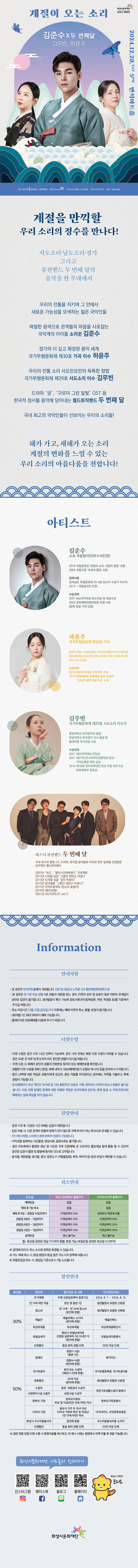 계절을 만끽할 우리 소리의 정수를 만나다!
서도소리, 남도소리, 정가 그리고 퓨전밴드 두 번째 달의 음악을 한 무대에서
우리의 전통을 지키며 그 안에서 새로운 가능성을 모색하는 젊은 국악인들
애절한 음색으로 관객들의 마음을 사로잡는 국악계의 아이돌 소리꾼 김준수
정가의 더 깊고 확장된 음악 세계
국가무형문화재 제30호 가곡 이수 하윤주
우리의 전통 소리 서도민요만의 독특한 창법
국가무형문화재 제29호 서도소리 이수 김무빈
드라마 ‘궁’, ‘구르미 그린 달빛’ OST 등
한국적 정서를 음악에 담아내는 월드뮤직밴드 두 번째 달
국내 최고의 국악인들이 선보이는 우리의 소리들!
해가 가고, 새해가 오는 소리
계절의 변화를 느낄 수 있는
우리 소리의 아름다움을 전합니다!
아티스트
김준수
소속 국립창극단(부수석단원)
2010 국립창극단 '내일의 소리, 내일의 명창' 선정
2009 국립극장 '차세대 명창' 선정
경력사항
전라남도 무형문화재 29-4호 판소리 수궁가 이수자
2013 ~ 국립창극단 단원
수상내역
2021 kbs국악대상 판소리상 및 대상수상
2020 문화체육관광부장관 표창 수상(문화 창달 기여 인정)
하윤주
국가무형문화재 제30호 가곡
음악극 <적로>, <이생규장전>, 라디오DJ <예술가의 백스테이지>
MBN 음악예능 <로또싱어>, KBS 뮤지컬 드라마 <구미호 레시피>
KBS < 6시 내고향>
수상내역
2018 KBS국악대상 가악부문 수상
2019년 문화체육부 문화예술 발전 유공자 ‘오늘의 젊은 예술가상’ 수상
김무빈
국가무형문화재 제29호 서도소리 이수자
중앙대학교 한국음악과 졸업
한양대학교 한국음악 석사 졸업 및 동대학원 박사과정 수료
수상내역
2021 KBS국악대상 민요상
2021 제21회 온나라국악경연대회 민요, 가야금병창 부문 금상
2016 제18회 전국국악대전 민요 부문 최우수상 문화체육부 장관상
에스닉 퓨전밴드
두 번째 달
국내 유수의 영화, CF, 드라마, 뮤지컬 음악들로 작곡과 연주 실력을 인정받은 감각적인 월드뮤직밴드
2007년 ‘바드’, ‘앨리스인네버랜드’ 프로젝트
2012년 디지털 싱글 ‘그동안 뭐하고 지냈니’
2013년 디지털 싱글 ‘달이 피었네’
2015년 정규앨범 ‘그동안 뭐하고 지냈니?’
2017년 국악프로젝트 <판소리 춘향가>
2019년 <팔도유람>
2021년 <AUTOPILOT vol.1>
=안내사항=
-본 공연은 반석아트홀에서 개최됩니다. (경기도 화성시 노작로 134 동탄복합문화센터 내)
-본 공연은 만 7세 이상 이상 관람가로 관람의 제한을 받는 경우, 티켓의 유무 및 보호자 동반 여부와 관계없이 공연장 입장이 불가합니다. 생년월일이 확인 가능한 증빙서류(주민등록등본, 여권, 학생증 등)를 지참하여 주시길 바랍니다.
-취소마감시간 12월 27일 금요일 17시 이후에는 예매 취소, 환불, 변경이 불가합니다.
-(회차별)1인 최대 5매까지 예매 가능합니다.
-휠체어석은 전화예매를 이용해 주시기 바랍니다.
=티켓수령=
-티켓 수령은 공연 시작 1시간 전부터 가능하며, 공연 시작 전에는 빠른 티켓 수령이 어려울 수 있습니다. 공연 30분 전 여유 있게 도착하시어, 편안한 관람이 되시길 바랍니다.
-티켓 수령 시, 예매자 본인의 성함과 전화번호 뒷자리 또는 예매번호를 확인합니다.
-원활한 티켓 수령을 위해 신분증, 예매 내역서, SMS(예매번호가 포함된 메시지)등을 준비하시기 바랍니다.
-할인 선택에 대한 책임은 관람자에게 있으며, 증빙 자료를 미지참하신 경우에는 차액을 지불하신 후에 관람이 가능합니다.
-공식예매처가 아닌 개인간 직거래 기타 불법적인 경로로 구매, 취득하신 티켓의 취소나 환불은 불가능합니다. 이로 인해 발생한 문제에 대한 피해와 책임은 당사자에게 있으며, 문제 발생 시 주최/주관사와 예매처는 일체 책임을 지지 않습니다.
=관람안내=
-공연 시작 후, 지정된 시간 외에는 입장이 제한됩니다.
-입장 허용 시, 다른 관객의 관람에 방해가 되지 않도록 구매 좌석이 아닌 좌석으로 안내될 수 있습니다.
-1인 1매 티켓을 소지하신 분에 한하여 입장이 가능합니다.
-저작권을 침해하는 사진촬영, 영상녹화, 음원녹취는 불가합니다.
-공연 주최측에서 촬영한 영상 및 사진은 추후 언론매체, 온 오프라인 홍보채널 등에 활용 될 수 있으며 공연장 입장시 촬영 및 활용에 동의한 것으로 간주됩니다.
-음식물, 애완동물, 꽃다발, 풍선, 응원도구, 위험물질 (병, 폭죽, 레이저 등)등은 반입이 제한될 수 있습니다.
=취소안내=(티켓)
-항목명: 취소일 / 화성시문화재단 홈페이지 / 인터파크 홈페이지
-항목내용
취소일 / 없음/ 없음,
예매 후 7일 이내 / 없음 / 없음,
예매 후 8일~관람일 10일전까지 / 티켓금액의 10% / 인터파크 약관에 따름
관람일9일전~7일전까지 / 티켓금액의10% / 티켓금액의10%
관람일6일전~3일전까지 / 티켓금액의10% / 티켓금액의20%
관림일2일전~1일전까지 / 티켓금액의10% / 티켓금액의30%
공연당일 / 취소 불가능 / 취소 불가능
-월~토요일 공연은 전날 17시까지 환불,변경 가능(일요일 공연은 토요일 11시까지)
※ 공연에 따라서 취소 수수료 정책은 변경될 수 있습니다.
※ 카드 예매 취소 시, 환급 방법과 환급 일은 카드사의 정책에 따릅니다.
※ 무통장입금 취소 시, 영업일 기준으로 5~7일 소요됩니다.
=할인안내=(표)
-항목명: 할인율/ 할인명 / 할인대상 및 내용 / 기타(증빙자료)
-항목내용
30% / 조기예매 / 티켓 오픈일로부터 일정기간 / 2024.8.7.~ 2024.8.13.
30% / 만 13세 미만 아동 / 본인 및 동반 1인 / 생년월일이 포함된 신분증,
30% / 청소년 / 만 13세 ~ 만 24세 청소년(본인에한함) / 생년월일이 포함된 신분증,
30% / 예술인 / 예술인패스 소지자(본인에 한함) / 예술인패스,
30% / 차상위계증 / 차상위계층 / 차상위계층확인서
30% / 모범납세자 / 화성시모범납세자로 선정된 날로부터 1년 이내인 자(본인에 한함) / 모범납세자증명서,
30% / 단체할인 / 동일 회차 관람 단체 / 20인 이상 단체,
50% / 장애인 / 중증(1~3급)(동반1인), 경증(4~6급)(본인에한함) / 복지카드,
50% / 국가유공자 / 본인 또는 수권자(해당자 1인에한함) / 국가보훈등록증, 국가유공자증,
50% / 경로할인 / 65세이상(본인에 한함) / 생년월일이 포함된 신분증,
50% / 수급자 / 생계, 의료급여수급자 / 국민기초생활수급자증명서,
50% / 사회복지시설수용자 / 보장시설수급자 / 국민기초생활수급자 증명서,
50% / 한부모가정 / 한부모가정의 부모 및 미성년(만19세미만) 자녀 / 한부모가족증명서,
50% / 다자녀가졍 / 화성시 거주 두 자녀 이상 다자녀 가정의 부모 및 미성년(만 19세 미만)자녀/ 다자녀카드, 주민등록표등본
50% / 화성시 우수자원봉사자 / 본인에 한함 / 우수자원봉사자 소지자,
50% / 단체할인 / 동일 회차 관람 단체 / 50인 이상 단체
※ 공연 관람 당일 티켓 수령 시 증빙자료를 제시하고, 미 제시 시에는 현장에서 차액 지불 후 관람가능합니다.
=화성시문화재단아트홀과친해지기=(SNS)
인스타그램QR코드/페이스북QR코드/블로그QR코드/홈페이지QR코드
