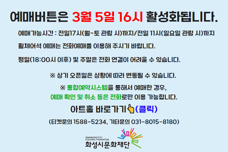티켓 예매 안내 예매버튼은 3월 5일 16시에 활성화 됩니다. 예매가능시간: 전일 17시(월~토 관람 시)까지 /전일 11시(일요일 관람 시)까지 휠체어석 예매는 전화예매를 이용해주시기 바랍니다. 평일 18시 이후 및 주말은 전화 연결이 어려울 수 있습니다. 통합예약시스템을 통해 예매한 경우, 예매 확인 미취소는 유선상으로만 이용 가능합니다. 티켓문의 1588-5234 상기오픈일은 상황에 따라 변동될 수 있습니다. 
아트홀 바로가기(클릭) 티켓문의 1588-5234
기타문의 031-8015-8180 화성시문화재단