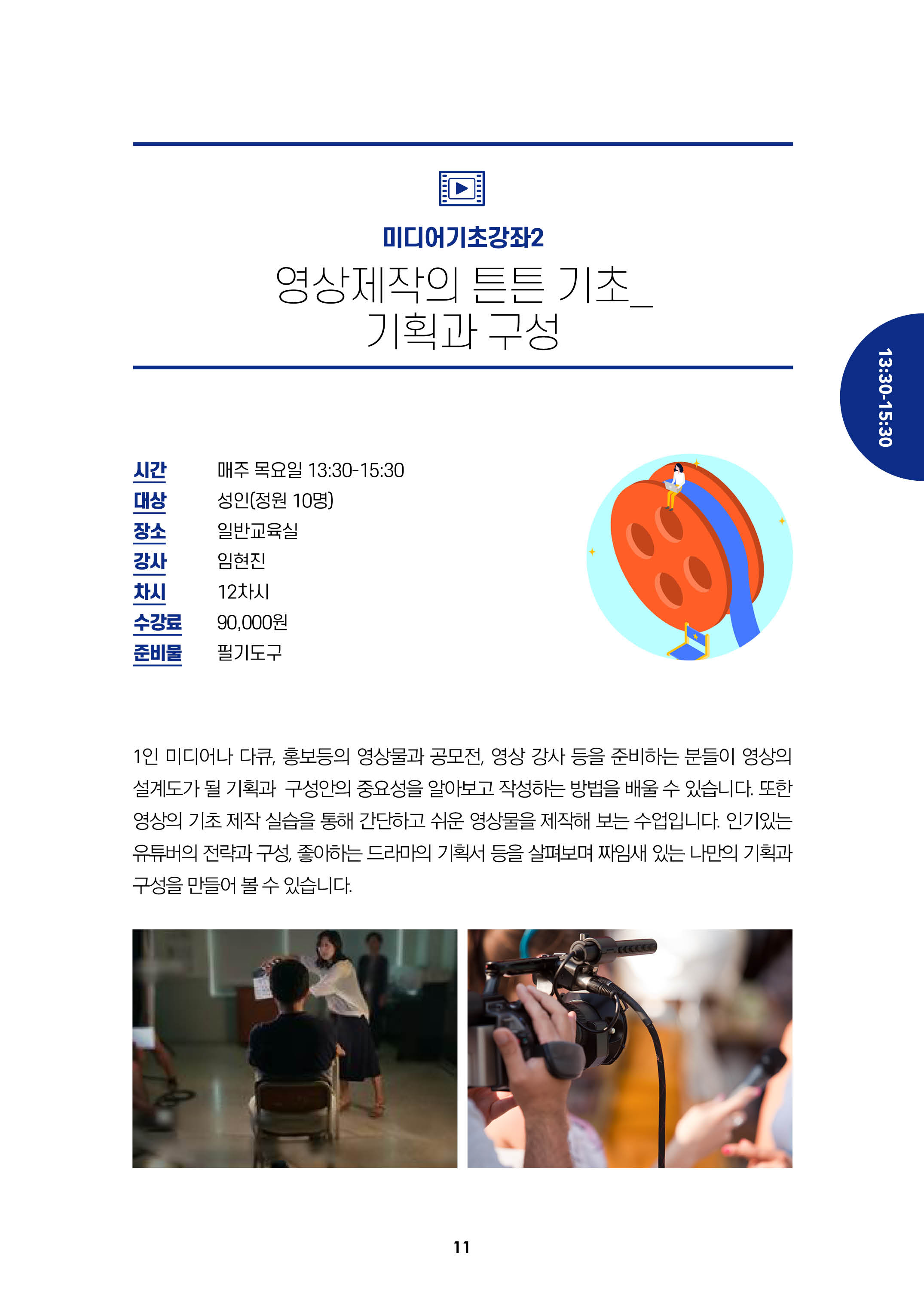 미디어기초강좌2/영상제작의 튼튼기초_기획과 구성/시간:매주 목요일 13:30-15:30, 대상:성인(정원10명), 장소:일반교육실, 강사:임현진, 차시:12차시, 수강료:9만원, 준비불:필기도구/
1인 미디어나 다큐, 홍보등의 영상물과 공모전, 영상 강사 등을 준비하는 분들이 영상의 설계도가 될 기획과 구성안의 중요성을 알아보고 작성하는 방법을 배울 수 있습니다.
또한 영상의 기초 제작 실습을 통해 간단하고 쉬운 영상물을 제작해 보는 수업입니다. 인기있는 유투버의 전략과 구성, 좋아하는 드라마의 기획서 등을 살펴보며
짜임새 있는 나만의 기획과 구성을 만들어 볼 수 있습니다.