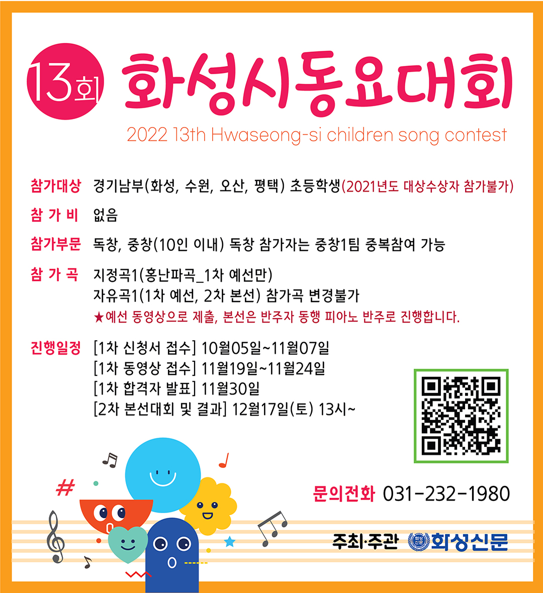 화성시동요대회
2022 13th Hwaseong-si children song contest
참가대상 경기남부(화성, 수원, 오산, 평택) 초등학생(2021년도 대상수상자 참가불가)
참가비 없음
참가부문 독창, 중창(10인 이내) 독창 참가자는 중창1팀 중복참여 가능
참가곡
지정곡1(홍난파곡_1차 예선만)
자유곡1(1차 예선, 2차 본선) 참가곡 변경불가
★예선 동영상으로 제출, 본선은 반주자 동행 피아노 반주로 진행합니다.
진행일정 [1차 신청서 접수] 10월05일~11월07일
[1차 동영상 접수] 11월19일~11월24일
[1차 합격자 발표] 11월30일
[2차 본선대회 및 결과] 12월17일(토) 13시~
#
문의전화 031-232-1980
주최·주관 화성신문
