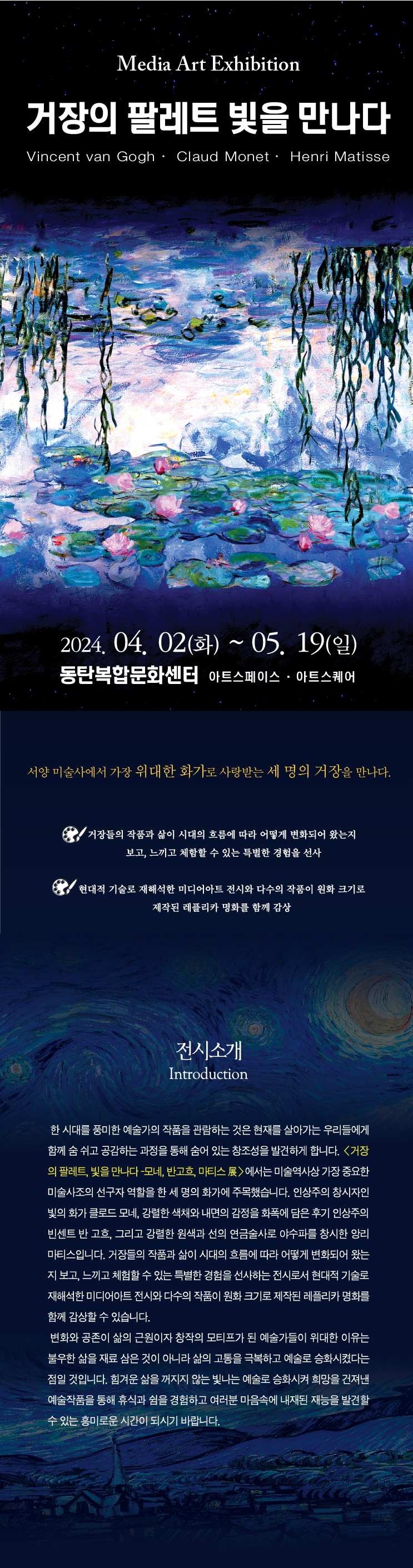 
Media Art Exhibition
거장의 팔레트 빛을 만나다
Vincent van Gogh, Claud Monet, Henri Matisse

기간: 2024.04.02(화) ~ 05.19(일)
장소: 동탄복합문화센터 동탄아트스페이스, 동탄아트스퀘어

서양미술사에서 위대한 화가로 사랑받는 세명의 거장을 만나다

거장들의 작품과 삶이 시대의 흐름에 따라 어떻게 변화되어 왔는지 보고, 느끼고 체함할수 있는 특별한 경험을 선사
현대적 기술로 재해석한 미디어아트 전시와 다수의 작품이 원화 크기로 제작된 레플리카 명화를 함께 감사

전시소개
한 시대를 풍미한 예술가의 작품을 관람하는 것은 현재를 살아가는 우리들에게 함께 숨 쉬고 공감하는 과정을 찾게 해주고 숨어 있는 창조성을 발견하게 합니다. <거장의 팔레트, 빛을 만나다 -모네, 반고흐, 마티스 컨버전스 뮤지엄>에서는 미술역사상 서로 다른 미술사조의 선구자 역할을 한 세 명의 화가에 주목하였습니다. 인상주의 창시자인 빛의 화가 클로드 모네, 후기 인상주의 대표 화가로 강렬한 색채로 혹독한 삶을 예술로 승화시킨 빈센트 반 고흐, 그리고 황홀한 색채와 선의 연금술사로 야수파를 창시한 앙리 마티스입니다.

러시아의 화가 칸딘스키는 미술을 ‘정지된 음악’으로 간주하였습니다.  화가들은 만인이 볼 수 있도록 그림을 그려 캔버스 안에 가두어 두었는데요. 본 전시의 미디어월 공간에서는 그 찰나의 순간을 포착한 명화 속 장면들이 파노라마 처럼 펼쳐져 과거와 현대를 잇는 가교 역할로 현실감을 더해줍니다. 

변화와 공존이 삶의 근원이자 창작의 모티프가 된 예술가들이 위대한 이유는 불우한 삶을 재료 삼은 것이 아니라 삶의 고통을 극복하고 예술로 승화시켰다는 점일 것입니다. 힘겨운 삶을 꺼지지 않는 빛나는 예술로 승화시켜 희망을 건져낸 예술작품을 통해 휴식과 쉼을 경험하고 여러분 마음속에 내재된 재능을 발견할 수 있는 흥미로운 시간이 되시기 바랍니다. 
