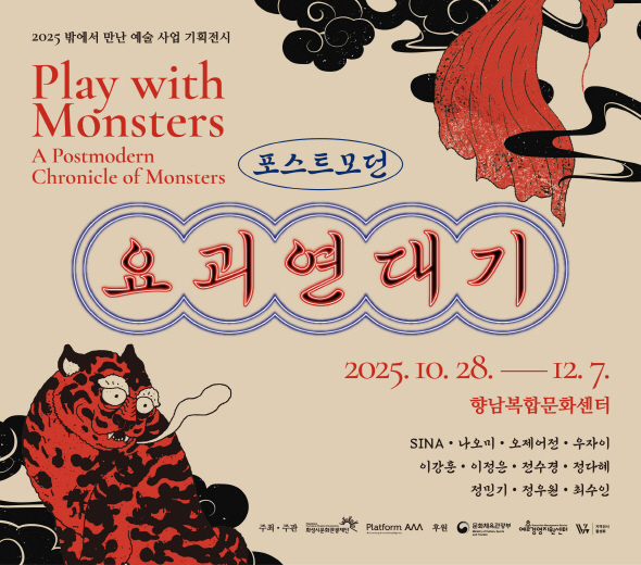 2025 밖에서 만난 예술 사업 기획전시 Play with Monsters A Postmodern Chronicle of Monsters  포스트모던 요괴연대기  2025.10.28― 12. 7. 향남복합문화센터  문의 031-290-4603 www.hcf.or.kr  SINA · 나오미 · 오제어정 · 우자이 이강훈 · 이정은 · 전수경 · 정다혜 정민기 · 정우일 · 최수인  주최·주관 화성시문화관광재단 Platform AAA  후원 문화체육관광부 예술경영지원센터 지역전시 활성화