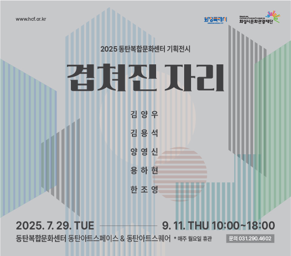 www.hcf.or.kr 화성특례시 화성시문화관광재단 2025 동탄복합문화센터 기획전시 겹쳐진 자리  김양우, 김용석, 양영신, 용하현, 한조영 2025.7.29TUE-9.11 THU 10:00~18:00  동탄복합문화센터 아트스페이스 & 아트스퀘어  *매주 월요일 휴관