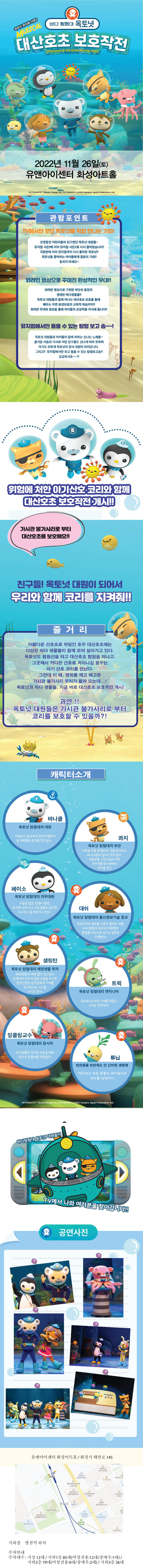 바다 탐험대 옥토넛 옥토넛 뮤지컬 시즌2
MUSICAL 대산호초 보호작전 Octonauts & the Great Barrier Reef6 2022년 11월 26일(토) 유앤아이센터 화성아트홀

관람포인트
TV에서만 보던 옥토넛을 직접 만나는 기회!
오랫동안 어린이들의 친구였던 옥토넛 대원들~ 뮤지컬 시즌1에 이어 뮤지컬 시즌2로 다시 돌아왔습니다! 극장판에 이어 뮤지컬까지 다시 돌아온 옥토넛!! 옥토넛을 좋아하는 아이들에게 절호의 기회!!
놓치지 마세요~~
화려한 영상으로 꾸며진 환상적인 무대!!
화려한 영상으로 구현한 바닷속 풍경과
생생한 바다생물들!! 옥토넛 대원들과 함께 떠나는 대산호초 보호를 통해
배우는 자연 환경보호의 교육적 학습까지!! 화려한 무대와 영상을 통해 아이들의 상상력을 자극해 줍니다!!
뮤지컬에서만 들을 수 있는 탐험 보고 송~~!
옥토넛 대원들과 아이들이 함께 부르는 신나는 노래들~ 즐거운 리듬과 가사로 어린 친구들도 신나게 따라 부르며
자기도 모르게 옥토넛의 정식 대원이 되어갑니다. 그리고 뮤지컬에서만 보고 들을 수 있는 탐험보고송!!
궁금하시죠~~?!

위험에 처한 아기산호 코리와 함께
대산호초 보호작전 개시!
가시관 불가사리로 부터 대산호초를 보호해요!!
친구들! 옥토넛 대원이 되어서 우리와 함께 코리를 지켜줘!!


줄거리
아름다운 산호초로 뒤덮인 호주 대산호초에는 다양한 바다 생물들이 함께 모여 살아가고 있다. 옥토넛도 탐험선을 타고 대산호초 탐험을 떠나고, 그곳에서 커다란 산호로 자라나길 꿈꾸는 아기 산호 코리를 만난다. 그런데 이 때, 평화를 깨고 배고픈 가시관 불가사리 무리가 몰려 오는데...!! 옥토넛과 바다 생물들, 지금 바로 대산호초 보호작전 개시!!
과연 !! 옥토넛 대원들은 가시관 불가사리로 부터
코리를 보호할 수 있을까?!

캐릭터소개
바나클 옥토넛 탐험대의 대장
자상하고 용감하며 솔선수범하여 늘 대원들의 존경을 받고있다.
콰지 옥토넛 탐험대의 부관 새로운 곳을 탐험하는 것을 좋아하고 바다괴문이 있다고 믿고있다. 좌충우돌 거친 모습이지만 거미게를 무서워하는 귀여운 친구
페이소 옥토넛 탐험대의 의무대원
수줍음 많은 겁쟁이 펭귄 하지만 아프거나 다친 동물이 있으면
누구보다 용감하게 나선다.
대쉬
옥토넛 탐험대의 통신정보기술 장교 옥토포드의 정보를 다루는 엘리트 대원
바다탐험대 옥토넛 대원들의 탐험을 사진으로 남기는 임무도
수행한다.
셸링턴
옥토넛 탐험대의 해양생물 학자
해양생물에 대해 많이 알고있어 탐험대의 임무에 많은 도움을 주지만 엉망진창인 운전실력과 기계를 망가뜨리는 사고를 치기도 한다.
트윅
옥토넛 탐험대의 엔지니어
옥토포드의 모든 기계를 만들고
고치는 척척박사
잉클링 교수
옥토넛 탐험대의 창시자
바다생물의 연구와 보존을 위해 옥토넛 탐험대를 만들었다.
튜닙.
반은동물 반은채소 인 신비한 생명체
반은 채소 반은 동물인 배지멀이며,
요리를 담당하지!
OCTONAUTS Meomi Design Inc. OCTONAUTS
2022 Vampire Squid Productions Ltd.
바다탐험대 옥토넛 대원들이
TV에서 나와 여러분을 찾아갑니다
2 공연사진
유앤아이센터 화성아트홀 / 화성시 태안로 145
병점주공 1단지아파트
병점역
병점1동 행정복지센터
우남퍼스트
파리바게뜨
병점역써밋프라움
다이소
병점역효성 레터라이스
화성병점SK뷰
아파트
남수원두산 아파트
병점1동 홈플러스
병점역 센트럴허브시티
유엔아이센터
화성벌말 초등학교

행정복합타운A1블록행복주택

새봄초등학교
벌말생활 체육공원
성호아파트

지하철 병점역 하차
주차안내 주차대수 : 지상 12대 / 지하1층 85대(여성전용:12대/장애우:1대) /
지하2층 79대(여성전용:9대/장애우:2대) / 지하3층 36대