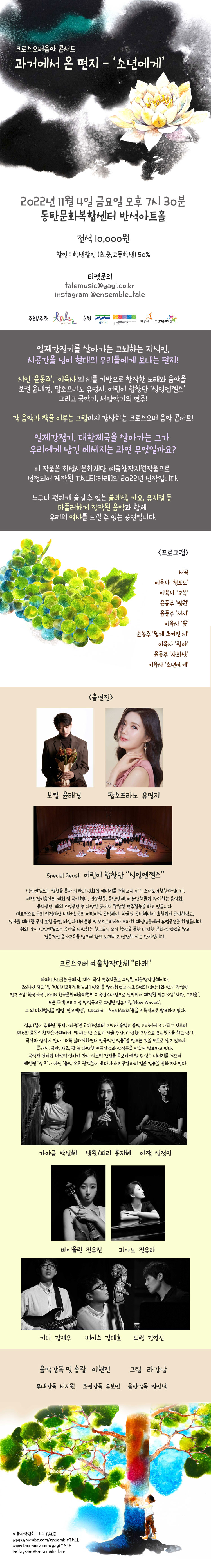 크로스오버음악 콘서트
과거에서 온 편지 - '소년에게'
2022년 11월 4일 금요일 오후 7시 30분
동탄문화복합센터 반석아트홀
전석 10,000원
할인: 학생할인 (초,중,고등학생) 50%
티켓문의 talemusic@yagi.co.kr
instagram @ensemble_tale
주최/주관 타래 후원 ？ 경기도, TALE
경기문화재단, 화성시, 화성시문화재단

크로스오버음악 콘서트
과거에서 온 편지 - '소년에게'
2022년 11월 4일 금요일 오후 7시 30분
동탄문화복합센터 반석아트홀
전석 10,000원
할인 : 학생할인 (초,중,고등학생) 50%
티켓문의
talemusic@yagi.co.kr
instagram @ensemble_tale
주최/주관 타래 후원 경기도 경기문화재단 화성시 화성시문화재단 
일제강점기를 살아가는 고뇌하는 지식인,
시공간을 넘어 현대의 우리들에게 보내는 편지!
시인 '윤동주', '이육사의 시를 기반으로 창작한 노래와 음악을 보컬 윤태경, 팝소프라노 유명지, 어린이 합창단 '싱잉엔젤스' 그리고 국악기, 서양악기의 연주!
각 음악과 짝을 이루는 그림까지 감상하는 크로스오버 음악 콘서트!
일제강점기, 대한제국을 살아가는 그가 우리에게 남긴 메세지는 과연 무엇일까요?
이 작품은 화성시문화재단 예술창작지원작품으로 선정되어 제작된 TALE[:타래]의 2022년 신작입니다.
누구나 편하게 즐길 수 있는 클래식, 가요, 뮤지컬 등 파퓰러하게 창작된 음악과 함께
우리의 역사를 느낄 수 있는 공연입니다.
<출연진>
<프로그램>
서곡
이육사 '청포도'
이육사 '교복'
윤동주 '병원'
윤동주 '서시'
이육사 '꽃'
윤동주 쉽게 쓰여진 시'
이육사 '광야'
윤동주 '자화상'
이육사 '소년에게'
보컬 윤태경
팝소프라노 유명지
Special Geust 어린이 합창단 