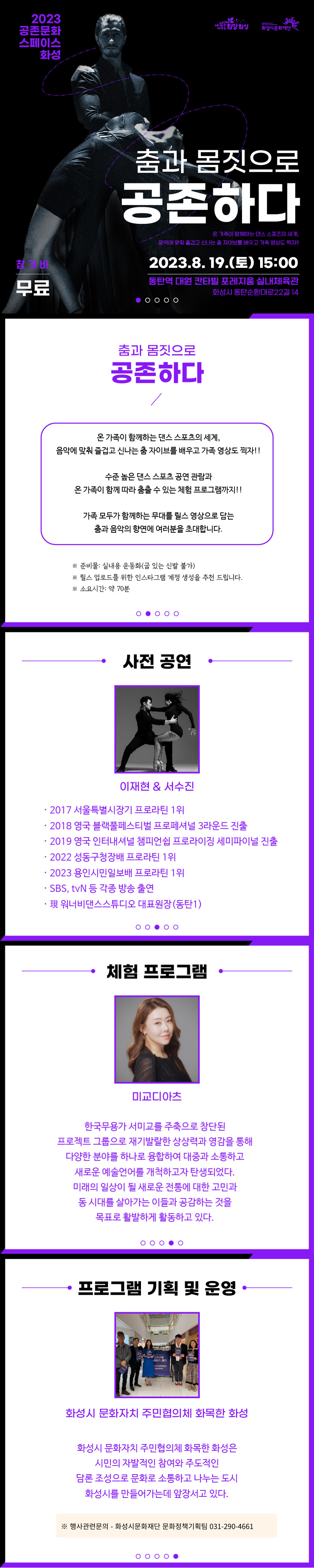 상세내용
2023 공존문화 스페이스 화성
'춤과 몸짓으로 공존하다'
온 가족이 함께하는 댄스 스포츠의 세계,
음악에 맞춰 즐겁고 신나는 춤 자이브를 배우고 가족 영상도 찍자!!

행사일시 : 2023.8.19(토) 15:00
참 가 비 : 무료
행사장소 : 동탄역 대원 칸타빌 포레지움 실내체육관
(주소: 화성시 동탄순환대로22길 14)
주최.주관 : 화성시, 화성시문화재단

춤과 몸짓으로 공존하다

온가족이 함께하는 댄스 스포츠의 세계,
음악에 맞춰 즐겁고 신나는 춤 자이브를 배우고 가족 영상도 찍자!!

수준 높은 댄스 스포츠 공연 관람과
온가족이 함께 따라 춤출 수 있는 체험 프로그램까지!!

가족 모두가 함께하는 무대를 릴스 영상으로 담는 
춤과 음악의 향연에 여러분을 초대합니다.

※ 준비물 : 실내용 운동화(굽 있는 신발 불가)
※ 릴스 업로드를 위한 인스타그램 계정 생성을 추천 드립니다.
※ 소요시간 : 약 70분

사전공연
이재현 & 서수진
경력
- 2017 서울특별시장기  프로라틴 1위
- 2018 영국 블랙풀페스티벌 프로페셔널 3라운드 진출
- 2019 영국 인터내셔널 챔피언쉽 프로라이징 세미파이널 진출
- 2022 성동구청장배 프로라틴 1위
- 2023 용인시민일보배 프로라틴 1위
- SBS,tvN 등 각종 방송 출연
- 現 워너비댄스스튜디오 대표원장(동탄1)

체험프로그램
미교디아츠
한국무용가 서미교를 주축으로 창단된
프로젝트 그룹으로 재기발랄한 상상력과 영감을 통해
다양한 분야를 하나로 융합하여 대중과 소통하고
새로운 예술언어를 개척하고자 탄생되었다.
미래의 일상이 될 새로운 전통에 대한 고민과
동 시대를 살아가는 이들과 공감하는 것을
목표로 활발하게 활동하고 있다.

프로그램 기획 및 운영
화성시 문화자치 주민협의체 화목한 화성은
시민의 자발적인 참여와 주도적인
담론 조성으로 문화로 소통하고 나누는 도시
화성시를 만들어가는데 앞장서고 있다.

※ 행사관련 문의 - 화성시문화재단 문화정책기획팀 031-290-4661
