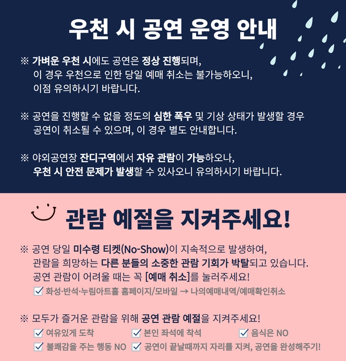 야외공연장 우천 시 공연 안내 
*가벼운 우천시에도 공연은 정상 진행되며, 이 경우 우천으로 인한 당일 예매 취소는 불가능하오니, 이점 유의하시기 바랍니다.
*공연을 진행할수 없을 정도의 심한 폭우 및 기상 상태가 발생할 경우 공연이 취소 될 수 있으며, 이경우 별도 안내합니다.
*야외 공연장 잔디구역에서 자유 관람이 가능하오나, 우천시 안전 문제가 발생할수 있사오니 유의하시기 바랍니다.
-관람예절을 지켜주세요.
*공연 당일 미수령 티켓(No-Show)이 지속적으로 발생하여, 관람을 희망하는 다른 분들의 소중한 관람기회가 박탈되고 있습니다. 공연관람이 어려울 때는
꼭 [예매취소]를 눌러주세요! 화성반석누림아트홀 홈페이지/모바일 -> 나의예매내역/예매확인취소
*모두가 즐거운 관람을 위해 공연 관람 예절을 지켜주세요! .여유있게도착, 본인좌석에 착석, 음식은 No, 불쾌감을 주는 행동No, 공연이 끝날때까지 자리를 지켜, 공연을 완성해주기!