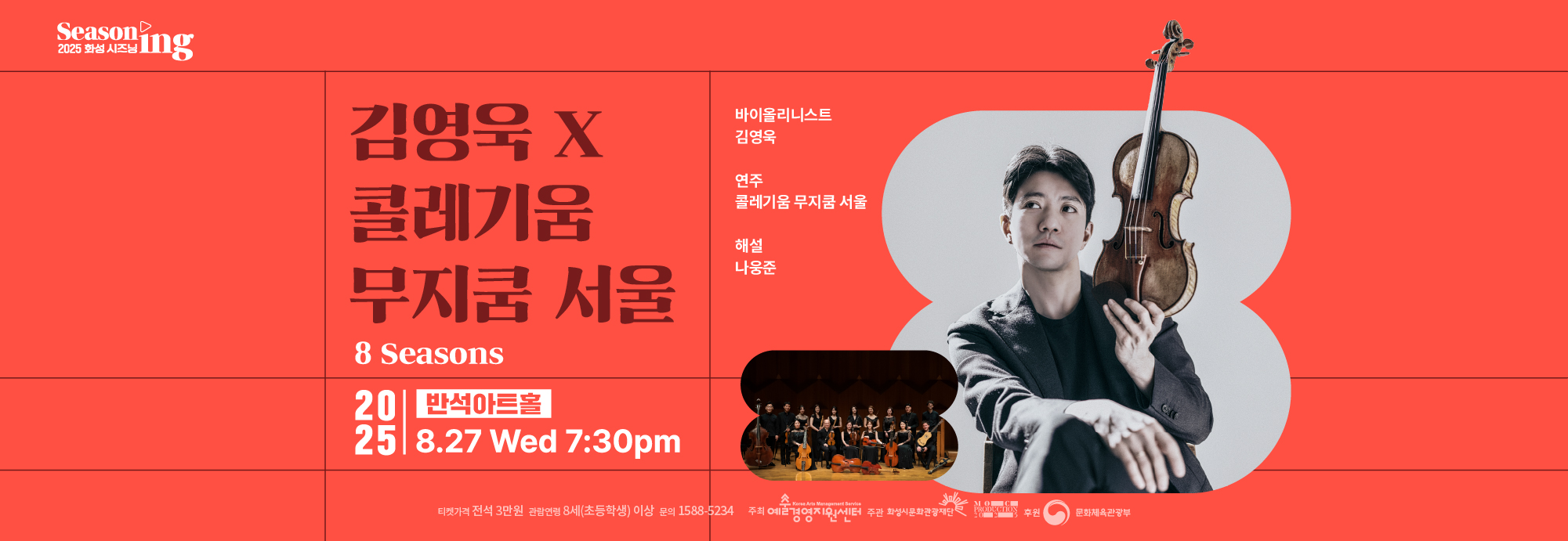 Seasoning 2025 화성시즈닝 (재)예술경영지원센터 2025 공연예술 지역 유통지원 사업 선정 공연 김영욱 X 콜레기움 무지쿰 서울 8 Seasons 바이올리니스트 김영욱 연주 콜레기움 무지쿰 서울 해설 나웅준 2025 반석아트홀 11.29 Sat 5:00 pm 티켓가격 전석 3만원 관람연령 8세(초등학생)이상 문의 1588 5234 주최 예술경영지원센터 주관 화성시문화관광재단 moc production 2025 후원 문화체육관광부