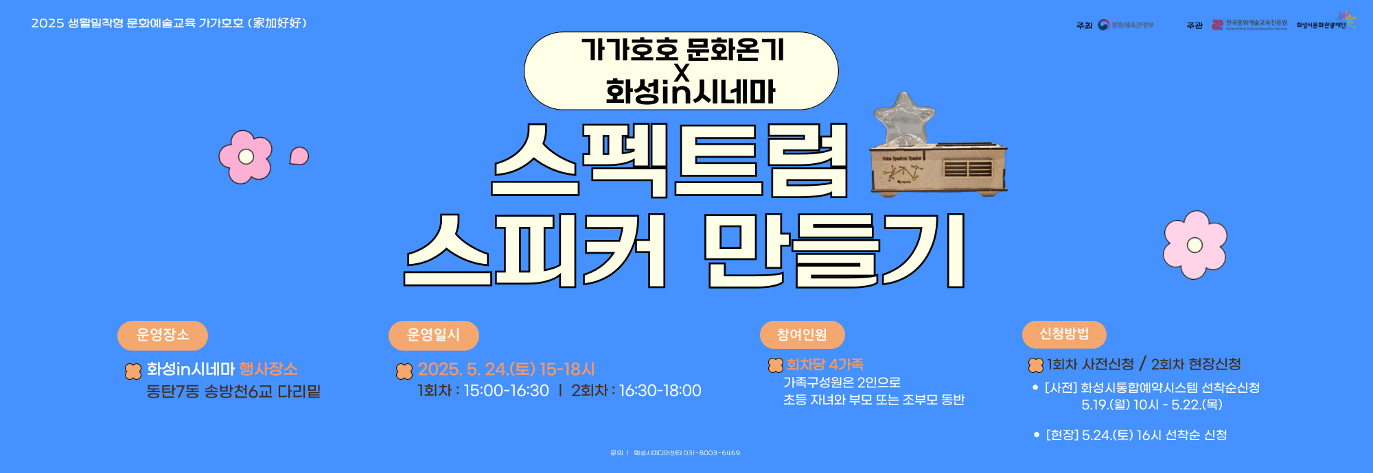<가가호호X화성in시네마> 미디어 원데이 클래스 ？ 강 좌 명 : 스펙트럼 스피커 만들기 ？？ 교육기간 : 5.24.(토) 15:00~16:30 ？？ 교육장소 : 화성in시네마 행사장소 (동탄7동 송방천6교) ？？ 교육대상 : 화성시 4가족 (초등자녀와 부모 / 2인) ？？ 신청기간 : 5.19.(월) 10시 ~ 5.22.(목) ？？ 신청방법 : 화성시통합예약시스템 온라인 선착순 / 무료 ？？ 문의 : 031-8003-6469 ♥ 더 자세한 내용은 ‘화성시미디어센터 홈페이지’확인 ! ♥ ♥ 2회차 체험신청은 화성in시네마 현장접수로 진행♥