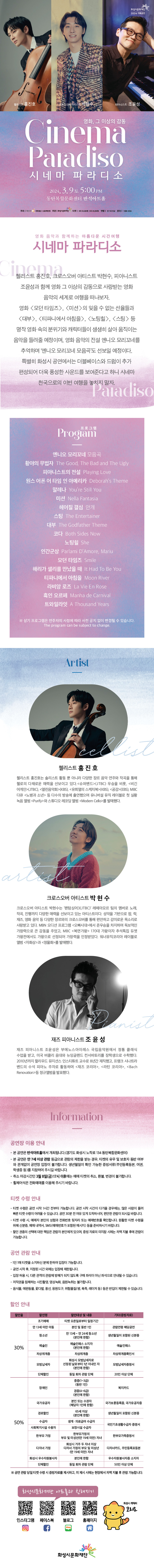 
화성시문화재단 2024 기획공연
첼리스트 홍진호
크로스오버 아티스트 박현수
피아니스트 조윤성

영화, 그 이상의 감동
Cinema Paradiso
시네마 파라디소
2024.3.9토 5:00 PM
동탄복합문화센터 반석아트홀
주최 화성시 예산 1983백만원 주관 | 화성시문화재단 티켓 | R석 35,000원 S석 20,000원 연령 만 7세 이상 문의 1588-5234

영화 음악과 함께하는 아름다운 시간여행
시네마 파라디소
첼리스트 홍진호, 크로스오버 아티스트 박현수, 피아니스트
조윤성과 함께 영화 그 이상의 감동으로 사랑받는 영화 음악의 세계로 여행을 떠나보자.
영화 <모던 타임즈>, <미션>의 잊을 수 없는 선율들과 <대부>, <티파니에서 아침을>, <노팅힐>, <스팅> 등 명작 영화 속의 분위기와 캐릭터들이 생생히 살아 움직이는 음악을 들려줄 예정이며, 영화 음악의 전설 엔니오 모리꼬네를 추억하며 '엔니오 모리꼬네 모음곡'도 선보일 예정이다. 특별히 화성시 공연에서는 더블베이스와 드럼이 추가 편성되어 더욱 풍성한 사운드를 보여준다고 하니 시네마 천국으로의 이번 여행을 놓치지 말자.
Paradiso

프로그램 Program
엔니오 모리꼬네 모음곡
황야의 무법자 The Good, The Bad and The Ugly 피아니스트의 전설 Playing Love
원스 어폰 어 타임 인 아메리카 Deborah's Theme
말레나 You're Still You
미션 Nella Fantasia
헤어질 결심 안개
스팅 The Entertainer
대부 The Godfather Theme
코다 Both Sides Now
노팅힐 She
인간군상 Parlami D'Amore, Mariu
모던 타임즈 Smile
해리가 샐리를 만났을 때 It Had To Be You
티파니에서 아침을 Moon River
라비앙로즈 La Vie En Rose
흑인 오르페 Manha de Carnival
트와일라잇 A Thousand Years
※ 상기 프로그램은 연주자의 사정에 따라 사전 공지 없이 변경될 수 있습니다. The program can be subject to change.


Artist

첼리스트 홍진호
첼리스트 홍진호는 솔리스트 활동 뿐 아니라 다양한 장르 음악 연주와 작곡을 통해 첼로의 다채로운 매력을 선보이고 있다.<슈퍼밴드>(JTBC) 우승을 비롯, <비긴 어게인>(JTBC), <열린음악회>(KBS), <유희열의 스케치북>(KBS), <공감>(EBS), MBC 다큐 <노병과 소년> 등 다수의 방송에 출연했으며 유니버설 뮤직 레이블로 첫 실황 녹음 앨범 <Purify>와 스튜디오 레코딩 앨범 <Modem Cello>를 발매했다.

크로스오버 아티스트 박 현 수
크로스오버 아티스트 박현수는 '팬텀싱어3(JTBC)' 레떼아모르 팀의 멤버로 노래, 작곡, 진행까지 다양한 매력을 선보이고 있는 아티스트이다. 성악을 기반으로 팝, 락, 재즈, 영화 음악 등 다양한 장르와의 크로스오버를 통해 편안하고 감미로운 목소리로 사랑받고 있다. MBN 오디션 프로그램 <오빠시대>에서 준우승을 차지하며 독보적인 가창력으로 큰 감동을 주었고, MBC <복면가왕> 170대 가왕이자 추석특집 듀엣 가왕전에서도 가왕으로 선정되어 가창력을 인정받았다. 워너뮤직코리아 레이블로 앨범 <자화상>과 <정물화>를 발매했다.

재즈 피아니스트 조윤성
재즈 피아니스트 조윤성은 부에노스아이레스 국립음악원에서 정통 클래식
수업을 받고, 미국 버클리 음대와 뉴잉글랜드 컨서바토리를 장학생으로 수학했다.
2010년까지 할리우드 뮤지션스 인스티튜트 교수로 8년간 재직했고, 프랭크 시나트라 밴드의 
수석 피아노 주자로 활동하며 <재즈 코리아>, <라틴 코리아>, <Bach Renovation>등 정규앨범을 발표했다.

Information

공연장 이용 안내
- 본 공연은 반석아트홀에서 개최됩니다.(경기도 화성시 노작로 134 동탄복합문화센터)
- 본 공연은 만 7세 이상 관람 등급으로 관람의 제한을 받는 경우, 티켓의 유무 및 보호자 동반 여부 와 관계없이 공연장 입장이 불가합니다. 
  생년월일이 확인 가능한 증빙서류(주민등록등본, 여권, 학생증 등)를 지참하여 주시길 바랍니다.
· 취소 마감시간인 3월 8일(금) 17시 이후에는 예매 티켓의 취소, 환불, 변경이 불가합니다.
- 휠체어석은 전화예매를 이용해 주시기 바랍니다.

티켓 수령 안내
- 티켓 수령은 공연 시작 1시간 전부터 가능합니다. 공연 시작 시간이 다가올 경우에는, 많은 사람이 몰려
  빠른티켓 수령이 어려울 수 있습니다. 공연 30분 전 여유 있게 도착하시어, 편안한 관람이 되시길 바랍니다.
-티켓 수령 시 예매자 본인의 성함과 전화번호 뒷자리 또는 예매번호를 확인합니다. 
 원활한 티켓 수령을 위해 신분증, 예매 내역서, SMS(예매번호가 포함된 메시지) 등을 준비하시기 바랍니다.
-할인 권종의 선택에 대한 책임은 관람자 본인에게 있으며, 증빙 자료의 미지참 시에는 차액 지불 후에 관람이 가능합니다.

공연 관람 안내
- 1인 1매 티켓을 소지하신 분에 한하여 입장이 가능합니다.
- 공연 시작 후, 지정된 시간 외에는 입장에 제한됩니다.
- 입장 허용 시, 다른 관객의 관람에 방해가 되지 않도록 구매 좌석이 아닌 좌석으로 안내될 수 있습니다.
- 저작권을 침해하는 사진촬영, 영상녹화, 음원녹취는 불가합니다.
- 음식물, 애완동물, 꽃다발, 풍선, 응원도구, 위험물질(병, 폭죽, 레이저 등) 등은 반입이 제한될 수 있습니다.

=할인안내=(표)
-항목명: 할인율/ 할인명 / 할인대상및내용 / 기타(증빙자료)
-항목내용
30% / 조기예매 / 티켓예매일로부터 일정기간 / 없음
30% / 만13세미만아동 / 본인및동반1인 / 생년월일이 포함된 신분증,
30% / 청소년 / 만13세~만24세청소년(본인에한함) / 생년월일이 포함된 신분증,
30% / 예술인 / 예술인패스 소지자 / 예술인패스,
30% / 차상위계증 / 차상위계층 / 차상위계층확인서,
30% / 모범납세자 / 화성시모범납세자로 선정된날로부터 1년이내인자(본인에한함) / 모범납세증명서
30% / 단체할인 / 동일회차관람단체 / 20인이상 단체,
50% / 장애인 / 중증(1~3급)(동반1인), 경증(4~6급)(본인에한함) / 복지카드,
50% / 국가유공자 / 본인 또는 수권자(해당자 1인에한함) / 국가보훈등록증, 국가유공자증,
50% / 경로할인 / 65세이상(본인에 한함) / 생년월일이 포함된 신분증,
50% / 수급자 / 생계, 의료급여수급자 / 국민기초생활수급자증명서,
50% / 사회복지시설수용자 / 보장시설수급자 / 국민기초생활수급자증명서,
50% / 한부모가정 / 한부모가정의 부모 및 미성년(만19세미만)자녀 / 한부모가족증명서,
50% / 다자녀가졍 / 화성시거주두자녀이상 다자녀가정의 부모및 미성년(만19세미만)자녀/ 다자녀카드, 주민등록표등본
50% / 화성시우수자원봉사자 / 본인에 한함 / 우수자원봉사자소지자,
50% / 단체할인 / 동일회차관람단체 / 50인이상단체
※  공연관람당일 티켓수령시 증빙자료를  제시하고,  미  제시시  시에는  현장에서  차액  지불 후 관람가능합니다.

=화성시문화재단아트홀과친해지기=(SNS)
인스타그램/페이스북/블로그/홈페이지  

