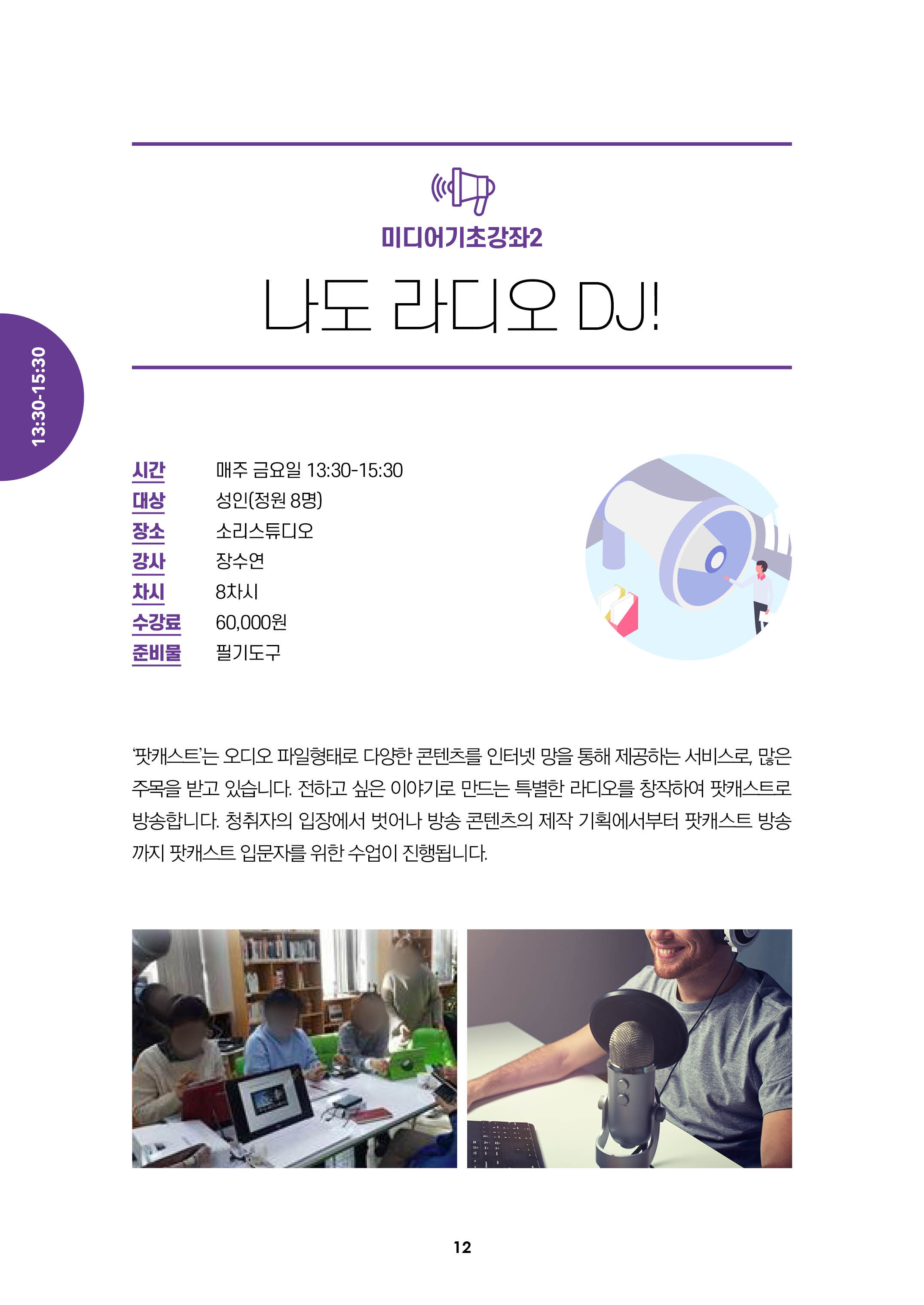 미디어기초강좌2/나도 라디오 DJ!/시간:매주 금요일13:30-15:30, 대상:성인(정원8명), 장소:소리스튜디오, 강사:장수연, 차시:8차시, 수강료:6만원, 준비물:필기도구/
팟캐스트는 오디오 파일 형태로 다양한 콘텐츠를 인터넷 망을 통해 제공하는 서비스로, 많은 주목을 받고 있습니다. 저하고 싶은 이야기로 만드는 특별한 라디오를 창작하여
팟캐스트로 방송합니다. 청취자의 입장에서 벗어나 방송 콘텐츠의 제작 기획에서부터 팟캐스트 방송 까지 팟캐스트 입문자를 위한 수업이 진행됩니다.
