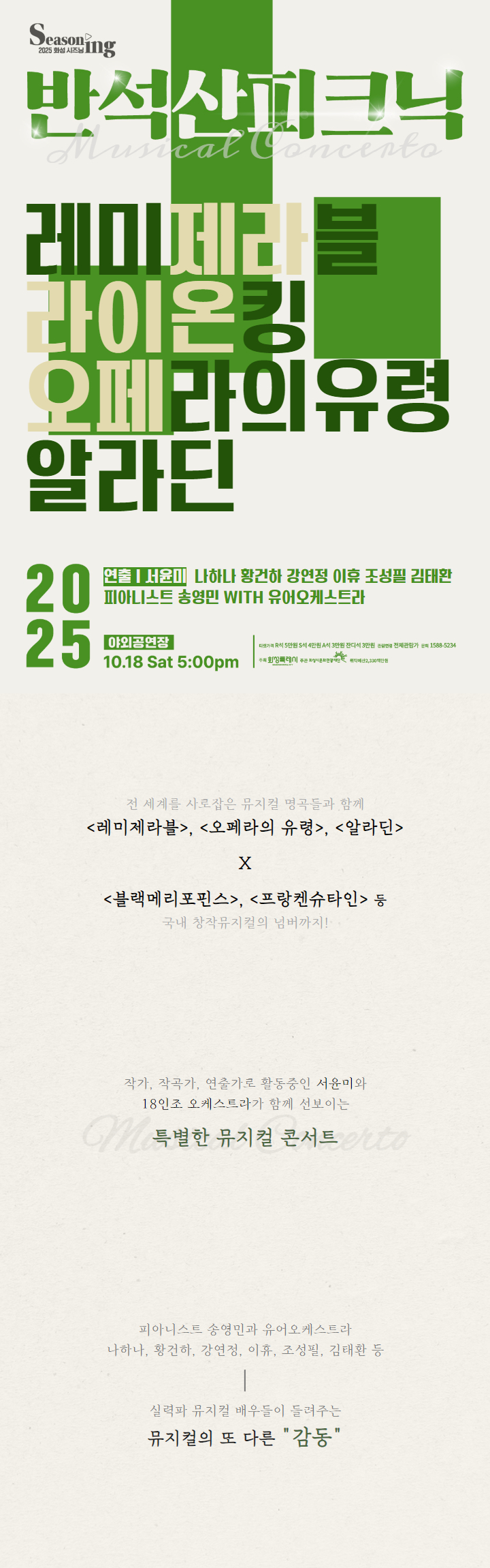 Seasoning 2025 화성 시즈닝 반석산피크닉 Musical Concerto 레미제라블 라이온킹 오페라의 유령 알라딘 2025 연출 서윤미 나하나 황건하 강연정 이휴 조성필 김태환 피아니스트 송영민 with 유어오케스트라 야외공연장 10. 18 Sat 5:00 pm  티켓가격 R석 5만원 S석 4만원 A석 3만원 잔디석 3만원 관람연령 전체관람가 문의 1588-5234 주최 화성특례시 주관 화성시문화관광재단 위탁예산 2,330 백만원 전세계를 사로잡은 뮤지컬 명곡들과 함꼐 <레미제라블>,<오페라의유령>,<알라딘> X <블랙메리포핀스>,<프랑켄슈타인>등 국내 창작 뮤지컬의 넘버까지! 작가 작곡가 연출가로 활동중인 서윤미와 18인조 오케스트라가 함께 선보이는 특별한 뮤지컬 콘서트 피아니스트 송영민과 유어오케스트라 나하나,황건하,강연정,이휴,조성필, 김태환 등 실력파 뮤지컬 배우들이 들려주는 뮤지컬의 또 다른 