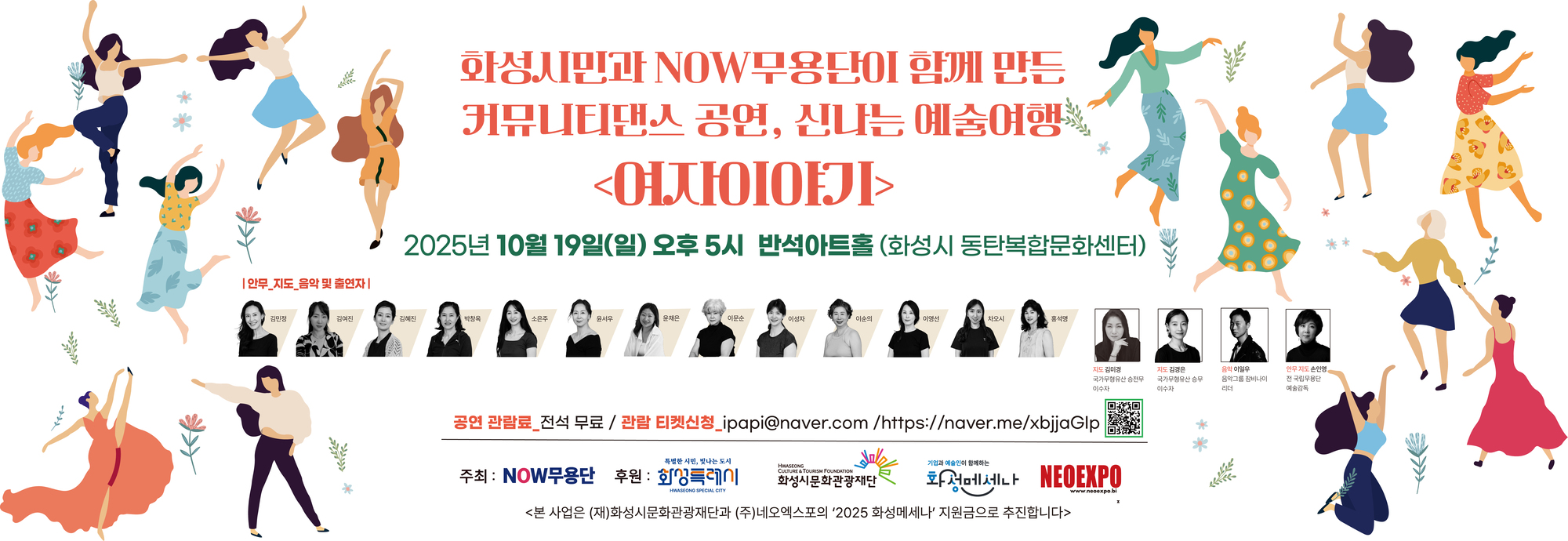 화성시민과 NOW무용단이 함께 만든 커뮤니티댄스 공연, 신나는 예술여행 <여자이야기>  2025년 10월 19일(일) 오후 5시 반석아트홀 (화성시 동탄복합문화센터)  | 안무, 지도, 음악 및 출연자 | 김민정, 김여진, 김혜진, 박광옥, 소은주, 윤서우, 윤채은, 이문순, 이성자, 이순의, 이영선, 차오시, 홍석명  지도 김미경 (국가무형유산 승천무 이수자) 지도 김경은 (국가무형유산 승무 이수자) 음악 이일우 (음악그룹 참비나이 리더) 안무 지도 손인영 (전 국립무용단 예술감독)  공연 관람료 전석 무료 / 관람 티켓신청_ipapi@naver.com  / https://naver.me/xbjjaGIp  주최 : NOW무용단 후원 : 화성특례시 (재)화성시문화관광재단 화성메세나 NEOEXPO  <본 사업은 (재)화성시문화관광재단과 (주)네오엑스포의 ‘2025 화성메세나’ 지원금으로 추진합니다>