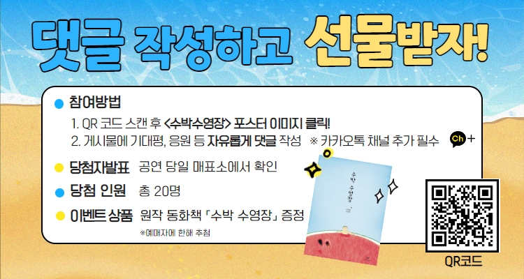 댓글 작성하고 선물받자! 참여방법 1.QR코드 스캔 후 <수박수영장> 포스터 이미지 클릭! 2. 게시물에 기대평, 응원 등 자유롭게 댓글 작성 ※카카오톡 채널 추가 필수 당첨자 발표 공연 당일 매표소에서 확인 당첨인원 총 20명 이벤트 상품 원작 동화책 수박수영장 증정