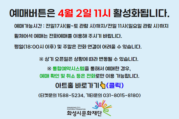 티켓 예매 안내 예매버튼은 4월 2일 14시에 활성화 됩니다. 예매가능시간: 전일 17시(월~토 관람 시)까지 /전일 11시(일요일 관람 시)까지 휠체어석 예매는 전화예매를 이용해주시기 바랍니다. 평일 18시 이후 및 주말은 전화 연결이 어려울 수 있습니다. 통합예약시스템을 통해 예매한 경우, 예매 확인 미취소는 유선상으로만 이용 가능합니다. 티켓문의 1588-5234 상기오픈일은 상황에 따라 변동될 수 있습니다. 
아트홀 바로가기(클릭) 티켓문의 1588-5234
기타문의 031-8015-8180 화성시문화재단
