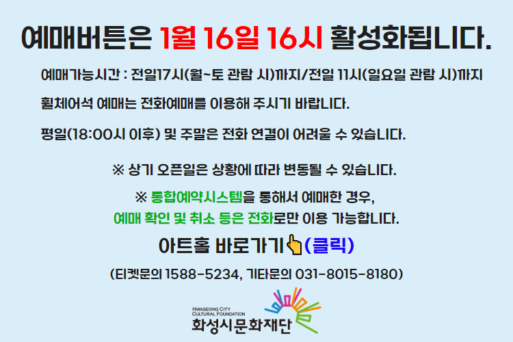 티켓 예매 안내 예매버튼은 1월 16일 16시에 활성화 됩니다. 예매가능시간: 전일 17시(월~토 관람 시)까지 /전일 11시(일요일 관람 시)까지 휠체어석 예매는 전화예매를 이용해주시기 바랍니다. 평일 18시 이후 및 주말은 전화 연결이 어려울 수 있습니다. 통합예약시스템을 통해 예매한 경우, 예매 확인 미취소는 유선상으로만 이용 가능합니다. 티켓문의 1588-5234 상기오픈일은 상황에 따라 변동될 수 있습니다.)