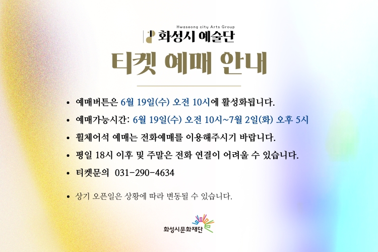 
화성시예술단 티켓예매안내
-예매버튼은 6.19(수) 오전 10시에 활성화됩니다.
-예매가능시간: 6.19(수) 오전10시~7.2(화) 오후5시
-휠체어석 예매는 전화예매를 이용해 주시기 바랍니다.
-평일18시 이후 및 주말은 전화연결이 어려울수있습니다.
-티켓문의: 031-290-4634
