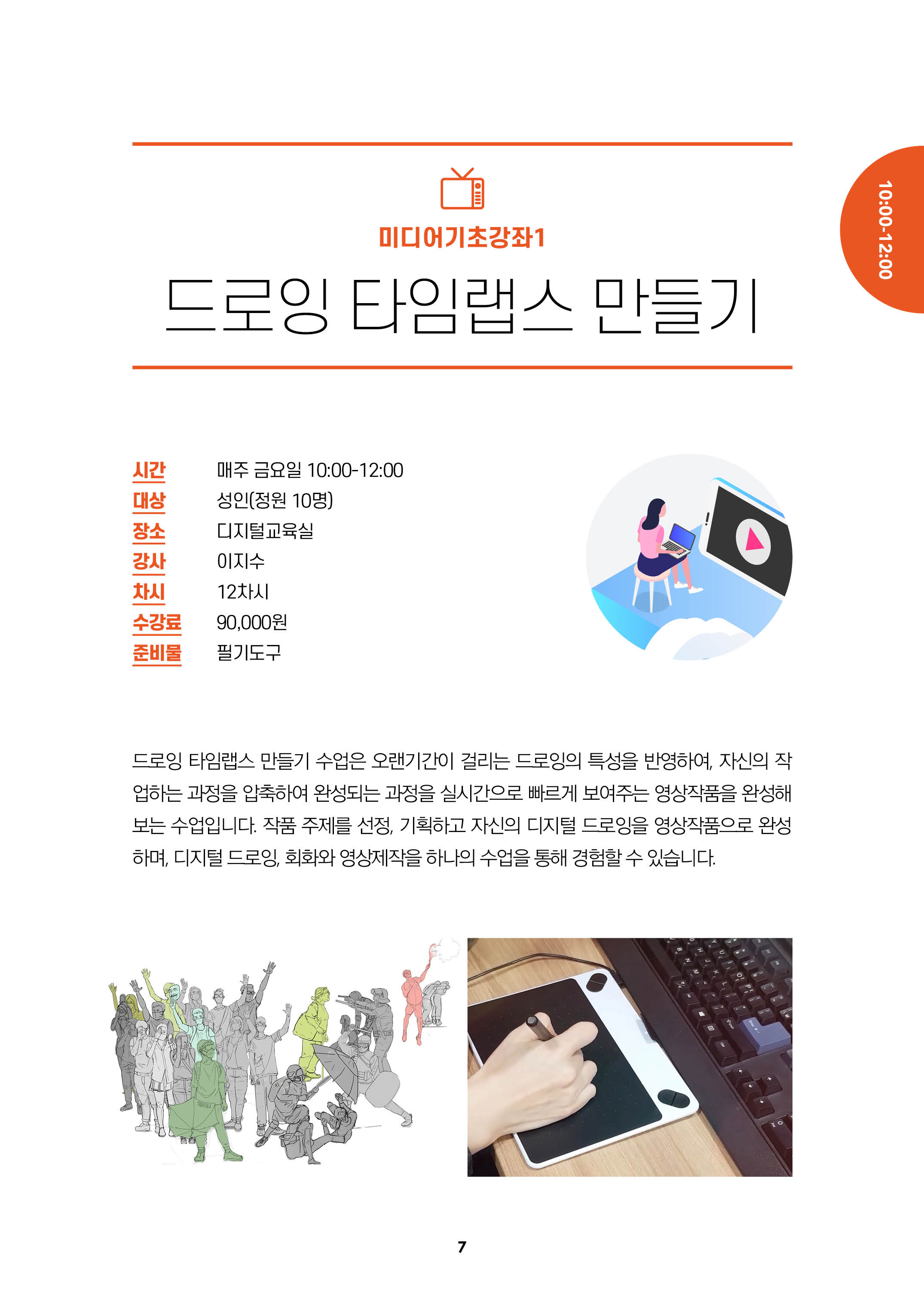 미디어기초강좌1/드로잉 타임랩스 만들기/시간:매주 금요일 10:00-12:00/대상:성인(정원10명), 장소:디지털 교육실, 강사:이지수, 차시:12차시, 수강료:9만원, 준비물:필기도구/
드로잉 타임랩스 만들기 수업은 오랜기간이 걸리는 드로잉의 특성을 반영하여, 자신의 작업하는 과정을 압축하여 완성되는 과정을 실시간으로 빠르게 보여주는 영상작품을
완성해 보는 수업입니다. 작품 주제를 선정, 기획하고 자신의 디지털 드로잉을 영상작품으로 완성 하며, 디지털 드로잉, 회화와 영상제작을 하나의 수업을 통해 경험할수 있습니다.
